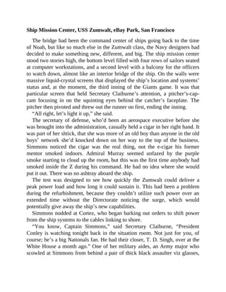 Ship Mission Center, USS Zumwalt, eBay Park, San Francisco
The bridge had been the command center of ships going back to the time
of Noah, but like so much else in the Zumwalt class, the Navy designers had
decided to make something new, different, and big. The ship mission center
stood two stories high, the bottom level filled with four rows of sailors seated
at computer workstations, and a second level with a balcony for the officers
to watch down, almost like an interior bridge of the ship. On the walls were
massive liquid-crystal screens that displayed the ship’s location and systems’
status and, at the moment, the third inning of the Giants game. It was that
particular screen that held Secretary Claiburne’s attention, a pitcher’s-cap-
cam focusing in on the squinting eyes behind the catcher’s faceplate. The
pitcher then pivoted and threw out the runner on first, ending the inning.
“All right, let’s light it up,” she said.
The secretary of defense, who’d been an aerospace executive before she
was brought into the administration, casually held a cigar in her right hand. It
was part of her shtick, that she was more of an old boy than anyone in the old
boys’ network she’d knocked down on her way to the top of the business.
Simmons noticed the cigar was the real thing, not the e-cigar his former
mentor smoked indoors. Admiral Murray seemed unfazed by the purple
smoke starting to cloud up the room, but this was the first time anybody had
smoked inside the Z during his command. He had no idea where she would
put it out. There was no ashtray aboard the ship.
The test was designed to see how quickly the Zumwalt could deliver a
peak power load and how long it could sustain it. This had been a problem
during the refurbishment, because they couldn’t utilize such power over an
extended time without the Directorate noticing the surge, which would
potentially give away the ship’s new capabilities.
Simmons nodded at Cortez, who began barking out orders to shift power
from the ship systems to the cables linking to shore.
“You know, Captain Simmons,” said Secretary Claiburne, “President
Conley is watching tonight back in the situation room. Not just for you, of
course; he’s a big Nationals fan. He had their closer, T. D. Singh, over at the
White House a month ago.” One of her military aides, an Army major who
scowled at Simmons from behind a pair of thick black assaulter viz glasses,
 