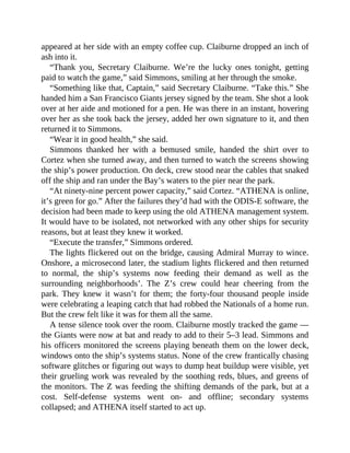 appeared at her side with an empty coffee cup. Claiburne dropped an inch of
ash into it.
“Thank you, Secretary Claiburne. We’re the lucky ones tonight, getting
paid to watch the game,” said Simmons, smiling at her through the smoke.
“Something like that, Captain,” said Secretary Claiburne. “Take this.” She
handed him a San Francisco Giants jersey signed by the team. She shot a look
over at her aide and motioned for a pen. He was there in an instant, hovering
over her as she took back the jersey, added her own signature to it, and then
returned it to Simmons.
“Wear it in good health,” she said.
Simmons thanked her with a bemused smile, handed the shirt over to
Cortez when she turned away, and then turned to watch the screens showing
the ship’s power production. On deck, crew stood near the cables that snaked
off the ship and ran under the Bay’s waters to the pier near the park.
“At ninety-nine percent power capacity,” said Cortez. “ATHENA is online,
it’s green for go.” After the failures they’d had with the ODIS-E software, the
decision had been made to keep using the old ATHENA management system.
It would have to be isolated, not networked with any other ships for security
reasons, but at least they knew it worked.
“Execute the transfer,” Simmons ordered.
The lights flickered out on the bridge, causing Admiral Murray to wince.
Onshore, a microsecond later, the stadium lights flickered and then returned
to normal, the ship’s systems now feeding their demand as well as the
surrounding neighborhoods’. The Z’s crew could hear cheering from the
park. They knew it wasn’t for them; the forty-four thousand people inside
were celebrating a leaping catch that had robbed the Nationals of a home run.
But the crew felt like it was for them all the same.
A tense silence took over the room. Claiburne mostly tracked the game —
the Giants were now at bat and ready to add to their 5–3 lead. Simmons and
his officers monitored the screens playing beneath them on the lower deck,
windows onto the ship’s systems status. None of the crew frantically chasing
software glitches or figuring out ways to dump heat buildup were visible, yet
their grueling work was revealed by the soothing reds, blues, and greens of
the monitors. The Z was feeding the shifting demands of the park, but at a
cost. Self-defense systems went on- and offline; secondary systems
collapsed; and ATHENA itself started to act up.
 