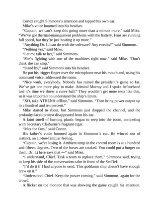 Cortez caught Simmons’s attention and tapped his own ear.
Mike’s voice boomed into his headset.
“Captain, we can’t keep this going more than a minute more,” said Mike.
“We’ve got thermal-management problems with the battery. Fans are running
full speed, but they’re just heating it up more.”
“Anything Dr. Li can do with the software? Any tweaks?” said Simmons.
“Nothing yet,” said Mike.
“Let me talk to her,” said Simmons.
“She’s fighting with one of the machines right now,” said Mike. “Don’t
think she can stop.”
“Stand by,” said Simmons into his headset.
He put his trigger finger over the microphone near his mouth and, using his
command voice, addressed the room.
“Nice work, everybody. Nobody has ruined the president’s game so far.
We’ve got one more play to make. Admiral Murray and I spoke beforehand
and it’s time we threw a curve ball.” They wouldn’t get more tests like this,
so it was important to understand the ship’s limits.
“XO, take ATHENA offline,” said Simmons. “Then bring power output up
to a hundred and ten percent.”
Mike started to shout, but Simmons just dropped the channel, and the
profanity-laced protest disappeared from his ear.
A faint smell of burning plastic began to seep into the room, competing
with Secretary Claiburne’s fragrant cigar.
“Max the fans,” said Cortez.
His father’s voice boomed again in Simmons’s ear. He winced out of
instinct, an all-too-familiar feeling.
“Captain, we’re losing it. Ambient temp in the control room is at a hundred
and fifteen degrees. Two of the boxes are cooked. You could put a burger on
them. Dr. Li here says that —” said Mike.
“I understand, Chief. Task a team to replace them,” Simmons said, trying
to keep his side of the conversation calm in front of the SecDef.
“I’d do it if I had anyone to send. This goddamn ship doesn’t have enough
crew on it.”
“Understood, Chief. Keep the power coming,” said Simmons, again for the
crowd.
A flicker on the monitor that was showing the game caught his attention.
 