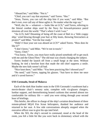 “Aboard her,” said Mike. “Not it.”
“Chief, you can’t say that anymore,” said Torres. “Her.”
“Jesus, Torres, you can call the ship him if you want,” said Mike. “But
don’t ever, ever call any of these uglies it. No matter what the regs say.”
“Well, she, he — whatever — looks like an LCS,” said Torres, referring to
the littoral combat ships used by the Navy for forward-presence patrol
missions all over the world. “That’s where I wish I was.”
“An LCS, huh? Dreaming of being off the coast of Bali in a ‘little crappy
ship,’ wind blowing through your hair at fifty knots, throwing firecrackers at
pirates?” said Mike. “Get the line ready.”
“Didn’t I hear your son was aboard an LCS?” asked Torres. “How does he
like it?”
“I don’t know,” said Mike. “We’re not in touch.”
“Sorry, Chief.”
“You know, Torres, you must have really pissed somebody off to get stuck
with me and the Ghost Fleet.” The old man was clearly changing the subject.
Torres fended the launch off from a small barge at the stern. Without
looking, he tied a bowline knot that made the old chief suppress a smile.
Maybe the new kids weren’t all bad.
“Nice knot there,” said Mike. “You been practicing like I showed you?”
“No need,” said Torres, tapping his glasses. “Just have to show me once
and it’s saved forever.”
USS Coronado, Strait of Malacca
Each of the dark blue leather seats in the USS Coronado’s wardroom had a
movie-theater chair’s sensory suite, complete with viz-glasses chargers,
lumbar support, and thermoforming heated cushions that seemed almost too
comfortable for military life — until you were sitting through your second
hour of briefings.
This briefer, the officer in charge of the ship’s aviation detachment of three
remote-piloted MQ-8 Fire Scout helicopters, thanked her audience and
returned to her seat. A few side conversations abruptly stopped when the
executive officer rose to give his ops intel brief.
When the XO, the ship’s second in command, stood at the head of the
room, you felt a little bit like you were back in elementary school with the
 