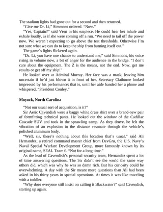 The stadium lights had gone out for a second and then returned.
“Give me Dr. Li,” Simmons ordered. “Now.”
“Yes, Captain?” said Vern in his earpiece. He could hear her inhale and
exhale loudly, as if she were coming off a run. “We need to tail off the power
now. We weren’t expecting to go above the test thresholds. Otherwise I’m
not sure what we can do to keep the ship from burning itself out.”
The game’s lights flickered again.
“Dr. Li, you have one chance to understand me,” said Simmons, his voice
rising in volume now, a bit of anger for the audience in the bridge. “I don’t
care about the equipment. The Z is the means, not the end. Now, get me
results or get off my ship!”
He looked over at Admiral Murray. Her face was a mask, leaving him
uncertain if he’d just blown it in front of her. Secretary Claiburne looked
impressed by his performance; that is, until her aide handed her a phone and
whispered, “President Conley.”
Moyock, North Carolina
“Not our usual sort of acquisition, is it?”
Sir Aeric Cavendish wore a baggy white dress shirt over a brand-new pair
of formfitting technical pants. He looked out the window of the Cadillac
Cascade SUV and took in the sprawling camp. As they drove, he felt the
vibration of an explosion in the distance resonate through the vehicle’s
polished aluminum body.
“Well, sir, there’s nothing about this location that’s usual,” said Ali
Hernandez, a retired command master chief from DevGru, the U.S. Navy’s
Naval Special Warfare Development Group, more famously known by its
original name, SEAL Team 6. “Not for a long time.”
As the lead of Cavendish’s personal security team, Hernandez spent a lot
of time answering questions. The Sir didn’t see the world the same way
others did, which was why he was so damn rich. But his curiosity could be
overwhelming. A day with the Sir meant more questions than Ali had been
asked in his thirty years in special operations. At times it was like traveling
with a toddler.
“Why does everyone still insist on calling it Blackwater?” said Cavendish,
starting up again.
 