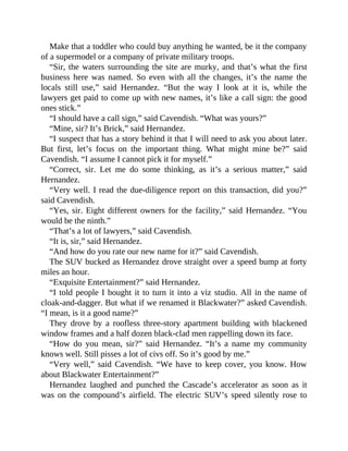 Make that a toddler who could buy anything he wanted, be it the company
of a supermodel or a company of private military troops.
“Sir, the waters surrounding the site are murky, and that’s what the first
business here was named. So even with all the changes, it’s the name the
locals still use,” said Hernandez. “But the way I look at it is, while the
lawyers get paid to come up with new names, it’s like a call sign: the good
ones stick.”
“I should have a call sign,” said Cavendish. “What was yours?”
“Mine, sir? It’s Brick,” said Hernandez.
“I suspect that has a story behind it that I will need to ask you about later.
But first, let’s focus on the important thing. What might mine be?” said
Cavendish. “I assume I cannot pick it for myself.”
“Correct, sir. Let me do some thinking, as it’s a serious matter,” said
Hernandez.
“Very well. I read the due-diligence report on this transaction, did you?”
said Cavendish.
“Yes, sir. Eight different owners for the facility,” said Hernandez. “You
would be the ninth.”
“That’s a lot of lawyers,” said Cavendish.
“It is, sir,” said Hernandez.
“And how do you rate our new name for it?” said Cavendish.
The SUV bucked as Hernandez drove straight over a speed bump at forty
miles an hour.
“Exquisite Entertainment?” said Hernandez.
“I told people I bought it to turn it into a viz studio. All in the name of
cloak-and-dagger. But what if we renamed it Blackwater?” asked Cavendish.
“I mean, is it a good name?”
They drove by a roofless three-story apartment building with blackened
window frames and a half dozen black-clad men rappelling down its face.
“How do you mean, sir?” said Hernandez. “It’s a name my community
knows well. Still pisses a lot of civs off. So it’s good by me.”
“Very well,” said Cavendish. “We have to keep cover, you know. How
about Blackwater Entertainment?”
Hernandez laughed and punched the Cascade’s accelerator as soon as it
was on the compound’s airfield. The electric SUV’s speed silently rose to
 