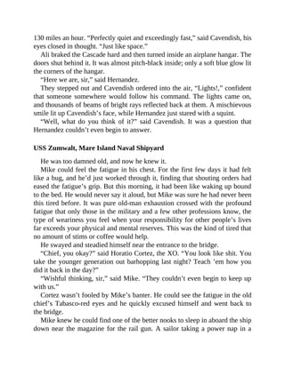 130 miles an hour. “Perfectly quiet and exceedingly fast,” said Cavendish, his
eyes closed in thought. “Just like space.”
Ali braked the Cascade hard and then turned inside an airplane hangar. The
doors shut behind it. It was almost pitch-black inside; only a soft blue glow lit
the corners of the hangar.
“Here we are, sir,” said Hernandez.
They stepped out and Cavendish ordered into the air, “Lights!,” confident
that someone somewhere would follow his command. The lights came on,
and thousands of beams of bright rays reflected back at them. A mischievous
smile lit up Cavendish’s face, while Hernandez just stared with a squint.
“Well, what do you think of it?” said Cavendish. It was a question that
Hernandez couldn’t even begin to answer.
USS Zumwalt, Mare Island Naval Shipyard
He was too damned old, and now he knew it.
Mike could feel the fatigue in his chest. For the first few days it had felt
like a bug, and he’d just worked through it, finding that shouting orders had
eased the fatigue’s grip. But this morning, it had been like waking up bound
to the bed. He would never say it aloud, but Mike was sure he had never been
this tired before. It was pure old-man exhaustion crossed with the profound
fatigue that only those in the military and a few other professions know, the
type of weariness you feel when your responsibility for other people’s lives
far exceeds your physical and mental reserves. This was the kind of tired that
no amount of stims or coffee would help.
He swayed and steadied himself near the entrance to the bridge.
“Chief, you okay?” said Horatio Cortez, the XO. “You look like shit. You
take the younger generation out barhopping last night? Teach ’em how you
did it back in the day?”
“Wishful thinking, sir,” said Mike. “They couldn’t even begin to keep up
with us.”
Cortez wasn’t fooled by Mike’s banter. He could see the fatigue in the old
chief’s Tabasco-red eyes and he quickly excused himself and went back to
the bridge.
Mike knew he could find one of the better nooks to sleep in aboard the ship
down near the magazine for the rail gun. A sailor taking a power nap in a
 