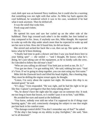cool, dark spot was an honored Navy tradition, but it could also be a warning
that something was not right with that sailor. As Mike lay back against the
cool bulkhead, he wondered which it was in his case, wondered if he had
what it took anymore. Then he drifted off.
It was the smell that woke him.
Fresh soap and violets.
Dr. Li.
He opened his eyes and saw her curled up on the other side of the
bulkhead. Their legs crossed each other’s in the middle; her feet looked so
tiny compared to his. Jesus, if anybody saw this, Mike thought. He expected
to wake up with the ship under attack more than he expected to wake up and
see her next to him. How she’d found him, he did not know.
She stirred and arched her back like a cat, then sat up. She spoke as if she
knew what he’d been thinking.
“I finally had time to grab a shower and then I saw you head down here to
your hiding spot” — she smiled — “and I thought, He knows what he’s
doing, he’s just taking care of the equipment, as he so kindly calls the crew.
So I decided to follow the old man’s lead.”
“Who are you calling an old man? You look just as tired as me, Dr. Li.”
“You got me there. I’ve got nothing left,” she said, rubbing her eyes. “And
it’s Vern. If we’re going to sleep together, you can start using my first name.”
Mike felt the Zumwalt lurch and lifted his head slightly, like a hunting dog.
They must be drilling the engine restart again, he thought.
“Listen, I’m sorry about the captain last night. He knows this ship is no
damned good,” he said.
“It’s okay,” Vern responded. “He was right, and he had the right to let go
like that. Captain’s prerogative that they keep talking about.”
“No, he doesn’t have the right take his anger out on someone else. It took
me too long to learn that lesson, so I couldn’t pass it on to him,” said Mike.
He avoided her eyes and stared at the bulkhead.
“You know, nobody ever told me what I’m supposed to do if things start
burning again,” she said, consciously changing the subject to one that might
put him back in his comfort zone.
“The damage-control drills? You don’t remember any of that?” he asked.
“If the ship’s fate hangs on my ability to play firefighter,” she said, “then
we’re all doomed.”
 
