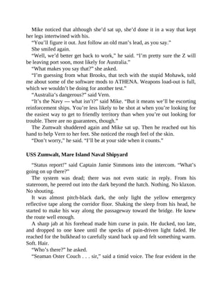 Mike noticed that although she’d sat up, she’d done it in a way that kept
her legs intertwined with his.
“You’ll figure it out. Just follow an old man’s lead, as you say.”
She smiled again.
“Well, we’d better get back to work,” he said. “I’m pretty sure the Z will
be leaving port soon, most likely for Australia.”
“What makes you say that?” she asked.
“I’m guessing from what Brooks, that tech with the stupid Mohawk, told
me about some of the software mods to ATHENA. Weapons load-out is full,
which we wouldn’t be doing for another test.”
“Australia’s dangerous?” said Vern.
“It’s the Navy — what isn’t?” said Mike. “But it means we’ll be escorting
reinforcement ships. You’re less likely to be shot at when you’re looking for
the easiest way to get to friendly territory than when you’re out looking for
trouble. There are no guarantees, though.”
The Zumwalt shuddered again and Mike sat up. Then he reached out his
hand to help Vern to her feet. She noticed the rough feel of the skin.
“Don’t worry,” he said. “I’ll be at your side when it counts.”
USS Zumwalt, Mare Island Naval Shipyard
“Status report!” said Captain Jamie Simmons into the intercom. “What’s
going on up there?”
The system was dead; there was not even static in reply. From his
stateroom, he peered out into the dark beyond the hatch. Nothing. No klaxon.
No shouting.
It was almost pitch-black dark, the only light the yellow emergency
reflective tape along the corridor floor. Shaking the sleep from his head, he
started to make his way along the passageway toward the bridge. He knew
the route well enough.
A sharp jab at his forehead made him curse in pain. He ducked, too late,
and dropped to one knee until the specks of pain-driven light faded. He
reached for the bulkhead to carefully stand back up and felt something warm.
Soft. Hair.
“Who’s there?” he asked.
“Seaman Oster Couch . . . sir,” said a timid voice. The fear evident in the
 