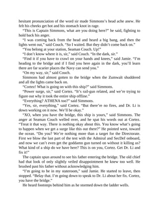 hesitant pronunciation of the word sir made Simmons’s head ache anew. He
felt his cheeks get hot and his stomach knot in rage.
“This is Captain Simmons, what are you doing here?” he said, fighting to
hold back his anger.
“I was coming back from the head and heard a big bang, and then the
lights went out,” said Couch. “So I waited. But they didn’t come back on.”
“You belong at your station, Seaman Couch. Up!”
“I don’t know where it is, sir,” said Couch. “In the dark, sir.”
“Find it if you have to crawl on your hands and knees,” said Jamie. “I’m
heading to the bridge and if I find you here again in the dark, you’ll learn
there are far scarier places the Navy can send you.”
“On my way, sir,” said Couch.
Simmons had almost gotten to the bridge when the Zumwalt shuddered
and all the lights came back on.
“Cortez! What is going on with this ship?” said Simmons.
“Power surge, sir,” said Cortez. “It’s rail-gun related, and we’re trying to
figure out why it took the entire ship offline.”
“Everything? ATHENA too?” said Simmons.
“Yes, sir, everything,” said Cortez. “But there’re no fires, and Dr. Li is
down working on it now. We’ll be okay.”
“XO, when you have the bridge, this ship is yours,” said Simmons. The
anger at Seaman Couch welled over, and he spat his words out at Cortez.
“Treat it that way. There is nothing okay about this. You know what’s going
to happen when we get a surge like this out there?” He pointed west, toward
the ocean. “Do you? We’re nothing more than a target for the Directorate.
First we blow the last part of the test with the Admiral and SecDef onboard,
and now we can’t even get the goddamn gun turned on without it killing us?
What kind of a ship do we have here? This is on you, Cortez. Get Dr. Li and
fix it!”
The captain spun around to see his father entering the bridge. The old chief
had that look of only slightly veiled disappointment he knew too well. He
brushed past his father without acknowledging him.
“I’m going to be in my stateroom,” said Jamie. He started to leave, then
stopped. “Belay that. I’m going down to speak to Dr. Li about her fix. Cortez,
you have the bridge.”
He heard footsteps behind him as he stormed down the ladder wells.
 