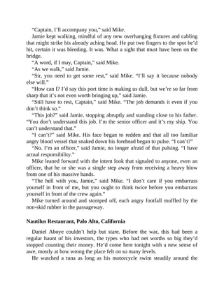 “Captain, I’ll accompany you,” said Mike.
Jamie kept walking, mindful of any new overhanging fixtures and cabling
that might strike his already aching head. He put two fingers to the spot he’d
hit, certain it was bleeding. It was. What a sight that must have been on the
bridge.
“A word, if I may, Captain,” said Mike.
“As we walk,” said Jamie.
“Sir, you need to get some rest,” said Mike. “I’ll say it because nobody
else will.”
“How can I? I’d say this port time is making us dull, but we’re so far from
sharp that it’s not even worth bringing up,” said Jamie.
“Still have to rest, Captain,” said Mike. “The job demands it even if you
don’t think so.”
“This job?” said Jamie, stopping abruptly and standing close to his father.
“You don’t understand this job. I’m the senior officer and it’s my ship. You
can’t understand that.”
“I can’t?” said Mike. His face began to redden and that all too familiar
angry blood vessel that snaked down his forehead began to pulse. “I can’t?”
“No. I’m an officer,” said Jamie, no longer afraid of that pulsing. “I have
actual responsibility.”
Mike leaned forward with the intent look that signaled to anyone, even an
officer, that he or she was a single step away from receiving a heavy blow
from one of his massive hands.
“The hell with you, Jamie,” said Mike. “I don’t care if you embarrass
yourself in front of me, but you ought to think twice before you embarrass
yourself in front of the crew again.”
Mike turned around and stomped off, each angry footfall muffled by the
non-skid rubber in the passageway.
Nautilus Restaurant, Palo Alto, California
Daniel Aboye couldn’t help but stare. Before the war, this had been a
regular haunt of his investors, the types who had net worths so big they’d
stopped counting their money. He’d come here tonight with a new sense of
awe, mostly at how wrong the place felt on so many levels.
He watched a tuna as long as his motorcycle swim steadily around the
 