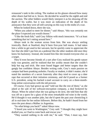 restaurant’s tank in the ceiling. The readout on his glasses showed how many
other diners had bid on it. Seven. He decided he would be the eighth and end
the auction. The other bidders would likely interpret it as his showing off the
depth of his wallet, but it was more an indication of the depth of his
annoyance that they were all still carrying on this way in the midst of a war.
When he looked down, there she was.
“When you asked to meet for dinner,” said Aboye, “this was certainly not
the place I expected you would choose.”
“I like the fresh fish,” said Cory Silkins with mock innocence. “It’s at least
something that isn’t rotting around here.”
Aboye took in the woman across from him. She was always smiling
ironically. Back at Stanford, they’d been first-year hall mates. It had taken
him a while to get used to her sarcasm, but he quickly came to appreciate the
fact that she didn’t put him on a pedestal like the other students did once they
knew his backstory. Instead, she treated him like she treated everyone else: as
a target.
They’d even become friends of a sort after Cory realized his gentle nature
truly was genuine, and he realized that her acidity meant that she couldn’t
help but tug and trick. She soon found bigger and better targets than the
gangly but confident Aboye. Besides writing code, Cory’s main passion on
campus had been pranking assholes. Faculty or student, it didn’t matter; she’d
outed the members of a secret fraternity after they tried to cover up a date
rape that occurred at their initiation ceremony, and she’d posed as a former
U.S. president, using his hacked e-mail account to carry on a three-month-
long online conversation with the old provost.
Of course, Cory had grown up and “sold out like the rest of them,” as she
joked at the sale of her software-encryption company, a deal brokered by
Aboye. When he asked what she was going to do next, she told him that she
was off on a quest for a glass of the most remarkable red wine in the world.
He’d thought it was another joke, but she’d spent the past year chronicling it
all in real-time for her online followers. Before this, he hadn’t heard from her
since the post about a Malbec in Argentina.
“So what brings you back?” asked Aboye now.
“I heard you went to Washington,” Cory said. “I thought they might have
drafted you, so I had to come back and rescue you.”
“They wanted nothing to do with me,” he said. “That, I must say, hurt
 