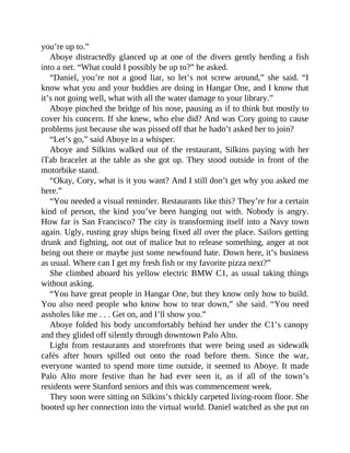 you’re up to.”
Aboye distractedly glanced up at one of the divers gently herding a fish
into a net. “What could I possibly be up to?” he asked.
“Daniel, you’re not a good liar, so let’s not screw around,” she said. “I
know what you and your buddies are doing in Hangar One, and I know that
it’s not going well, what with all the water damage to your library.”
Aboye pinched the bridge of his nose, pausing as if to think but mostly to
cover his concern. If she knew, who else did? And was Cory going to cause
problems just because she was pissed off that he hadn’t asked her to join?
“Let’s go,” said Aboye in a whisper.
Aboye and Silkins walked out of the restaurant, Silkins paying with her
iTab bracelet at the table as she got up. They stood outside in front of the
motorbike stand.
“Okay, Cory, what is it you want? And I still don’t get why you asked me
here.”
“You needed a visual reminder. Restaurants like this? They’re for a certain
kind of person, the kind you’ve been hanging out with. Nobody is angry.
How far is San Francisco? The city is transforming itself into a Navy town
again. Ugly, rusting gray ships being fixed all over the place. Sailors getting
drunk and fighting, not out of malice but to release something, anger at not
being out there or maybe just some newfound hate. Down here, it’s business
as usual. Where can I get my fresh fish or my favorite pizza next?”
She climbed aboard his yellow electric BMW C1, as usual taking things
without asking.
“You have great people in Hangar One, but they know only how to build.
You also need people who know how to tear down,” she said. “You need
assholes like me . . . Get on, and I’ll show you.”
Aboye folded his body uncomfortably behind her under the C1’s canopy
and they glided off silently through downtown Palo Alto.
Light from restaurants and storefronts that were being used as sidewalk
cafés after hours spilled out onto the road before them. Since the war,
everyone wanted to spend more time outside, it seemed to Aboye. It made
Palo Alto more festive than he had ever seen it, as if all of the town’s
residents were Stanford seniors and this was commencement week.
They soon were sitting on Silkins’s thickly carpeted living-room floor. She
booted up her connection into the virtual world. Daniel watched as she put on
 
