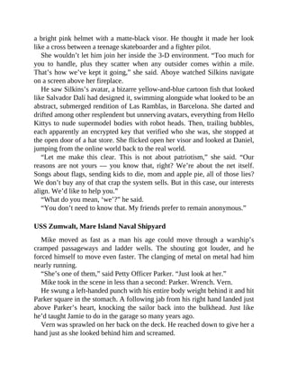 a bright pink helmet with a matte-black visor. He thought it made her look
like a cross between a teenage skateboarder and a fighter pilot.
She wouldn’t let him join her inside the 3-D environment. “Too much for
you to handle, plus they scatter when any outsider comes within a mile.
That’s how we’ve kept it going,” she said. Aboye watched Silkins navigate
on a screen above her fireplace.
He saw Silkins’s avatar, a bizarre yellow-and-blue cartoon fish that looked
like Salvador Dalí had designed it, swimming alongside what looked to be an
abstract, submerged rendition of Las Ramblas, in Barcelona. She darted and
drifted among other resplendent but unnerving avatars, everything from Hello
Kittys to nude supermodel bodies with robot heads. Then, trailing bubbles,
each apparently an encrypted key that verified who she was, she stopped at
the open door of a hat store. She flicked open her visor and looked at Daniel,
jumping from the online world back to the real world.
“Let me make this clear. This is not about patriotism,” she said. “Our
reasons are not yours — you know that, right? We’re about the net itself.
Songs about flags, sending kids to die, mom and apple pie, all of those lies?
We don’t buy any of that crap the system sells. But in this case, our interests
align. We’d like to help you.”
“What do you mean, ‘we’?” he said.
“You don’t need to know that. My friends prefer to remain anonymous.”
USS Zumwalt, Mare Island Naval Shipyard
Mike moved as fast as a man his age could move through a warship’s
cramped passageways and ladder wells. The shouting got louder, and he
forced himself to move even faster. The clanging of metal on metal had him
nearly running.
“She’s one of them,” said Petty Officer Parker. “Just look at her.”
Mike took in the scene in less than a second: Parker. Wrench. Vern.
He swung a left-handed punch with his entire body weight behind it and hit
Parker square in the stomach. A following jab from his right hand landed just
above Parker’s heart, knocking the sailor back into the bulkhead. Just like
he’d taught Jamie to do in the garage so many years ago.
Vern was sprawled on her back on the deck. He reached down to give her a
hand just as she looked behind him and screamed.
 
