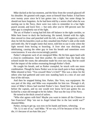 Mike ducked at the last moment, and the blow from the wrench glanced off
his shoulder. He grunted with anger, more at himself than Parker. It had been
over twenty years since he’d last gotten into a fight, but some things he
should not have forgotten. As he had been told by a senior chief when he was
starting out in the Navy, there were two rules to remember in a bar fight:
punch second, and leave first — but only after you’re 100 percent sure the
other guy is completely out of the fight.
The arc of Parker’s swing had left him off balance in the tight corridor, so
Mike bent lower to duck the backswing. He turned, feinted with his right,
then moved in close and punched with his left, a short, stiff uppercut, a liver
shot; he felt his knuckles crack as they smashed into Parker’s side at the ninth
and tenth ribs. He’d taught Jamie that move, told him to use it only when the
fight moved from boxing to brawling. A liver shot was shocking and
debilitating, causing the other guy to lose his breath and sometimes even
consciousness. It was also excruciatingly painful.
Parker’s desperate suck of air energized Mike. He hit him again hard with
a close-in combination. And then another. He couldn’t hear the thuds that
echoed inside the room; the adrenaline made his own ears ring. But he could
feel the impact of the strikes resonating through Parker’s flesh.
He caught his breath, and as Parker crumpled, he struck with one more
combination. Though he knew Parker was in too much pain to hear anything,
Mike shouted at him: “You coward! How’s it feel?” This was a show for the
others who had gathered and were now standing back in a mix of awe and
fear of the old man.
And then he stopped hitting him. Parker, like Vern, was equipment. He
was part of the ship, and Mike was responsible for him too. Through it all,
none of Mike’s blows had touched Parker’s face. Stand him up at attention
before the captain, and no one would ever know he’d just gotten his ass
kicked by a man old enough to be his father. That was the way of his Navy.
He turned to the thick crowd of sailors.
“Who else agrees with him? Maybe you want to intern all the Chinese in
San Francisco? Ship ’em out to Angel Island like in the last world war?”
shouted Mike.
Parker, trying to get up, was now on his hands and knees, wheezing.
“Dr. Li is one of us,” said Mike. “If we win, it’ll be because of her. If we
die, it’s because of ass-hats like you.”
 