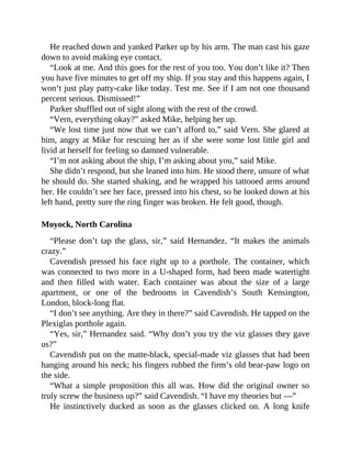 He reached down and yanked Parker up by his arm. The man cast his gaze
down to avoid making eye contact.
“Look at me. And this goes for the rest of you too. You don’t like it? Then
you have five minutes to get off my ship. If you stay and this happens again, I
won’t just play patty-cake like today. Test me. See if I am not one thousand
percent serious. Dismissed!”
Parker shuffled out of sight along with the rest of the crowd.
“Vern, everything okay?” asked Mike, helping her up.
“We lost time just now that we can’t afford to,” said Vern. She glared at
him, angry at Mike for rescuing her as if she were some lost little girl and
livid at herself for feeling so damned vulnerable.
“I’m not asking about the ship, I’m asking about you,” said Mike.
She didn’t respond, but she leaned into him. He stood there, unsure of what
he should do. She started shaking, and he wrapped his tattooed arms around
her. He couldn’t see her face, pressed into his chest, so he looked down at his
left hand, pretty sure the ring finger was broken. He felt good, though.
Moyock, North Carolina
“Please don’t tap the glass, sir,” said Hernandez. “It makes the animals
crazy.”
Cavendish pressed his face right up to a porthole. The container, which
was connected to two more in a U-shaped form, had been made watertight
and then filled with water. Each container was about the size of a large
apartment, or one of the bedrooms in Cavendish’s South Kensington,
London, block-long flat.
“I don’t see anything. Are they in there?” said Cavendish. He tapped on the
Plexiglas porthole again.
“Yes, sir,” Hernandez said. “Why don’t you try the viz glasses they gave
us?”
Cavendish put on the matte-black, special-made viz glasses that had been
hanging around his neck; his fingers rubbed the firm’s old bear-paw logo on
the side.
“What a simple proposition this all was. How did the original owner so
truly screw the business up?” said Cavendish. “I have my theories but —”
He instinctively ducked as soon as the glasses clicked on. A long knife
 