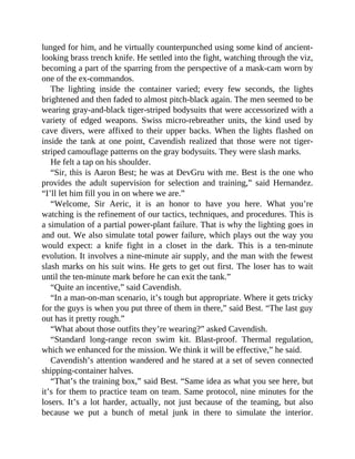 lunged for him, and he virtually counterpunched using some kind of ancient-
looking brass trench knife. He settled into the fight, watching through the viz,
becoming a part of the sparring from the perspective of a mask-cam worn by
one of the ex-commandos.
The lighting inside the container varied; every few seconds, the lights
brightened and then faded to almost pitch-black again. The men seemed to be
wearing gray-and-black tiger-striped bodysuits that were accessorized with a
variety of edged weapons. Swiss micro-rebreather units, the kind used by
cave divers, were affixed to their upper backs. When the lights flashed on
inside the tank at one point, Cavendish realized that those were not tiger-
striped camouflage patterns on the gray bodysuits. They were slash marks.
He felt a tap on his shoulder.
“Sir, this is Aaron Best; he was at DevGru with me. Best is the one who
provides the adult supervision for selection and training,” said Hernandez.
“I’ll let him fill you in on where we are.”
“Welcome, Sir Aeric, it is an honor to have you here. What you’re
watching is the refinement of our tactics, techniques, and procedures. This is
a simulation of a partial power-plant failure. That is why the lighting goes in
and out. We also simulate total power failure, which plays out the way you
would expect: a knife fight in a closet in the dark. This is a ten-minute
evolution. It involves a nine-minute air supply, and the man with the fewest
slash marks on his suit wins. He gets to get out first. The loser has to wait
until the ten-minute mark before he can exit the tank.”
“Quite an incentive,” said Cavendish.
“In a man-on-man scenario, it’s tough but appropriate. Where it gets tricky
for the guys is when you put three of them in there,” said Best. “The last guy
out has it pretty rough.”
“What about those outfits they’re wearing?” asked Cavendish.
“Standard long-range recon swim kit. Blast-proof. Thermal regulation,
which we enhanced for the mission. We think it will be effective,” he said.
Cavendish’s attention wandered and he stared at a set of seven connected
shipping-container halves.
“That’s the training box,” said Best. “Same idea as what you see here, but
it’s for them to practice team on team. Same protocol, nine minutes for the
losers. It’s a lot harder, actually, not just because of the teaming, but also
because we put a bunch of metal junk in there to simulate the interior.
 
