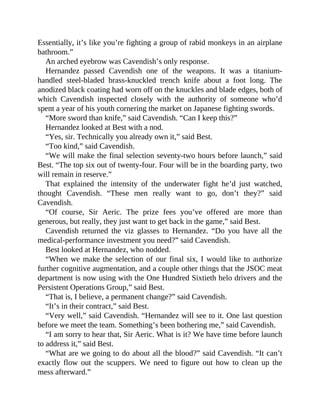 Essentially, it’s like you’re fighting a group of rabid monkeys in an airplane
bathroom.”
An arched eyebrow was Cavendish’s only response.
Hernandez passed Cavendish one of the weapons. It was a titanium-
handled steel-bladed brass-knuckled trench knife about a foot long. The
anodized black coating had worn off on the knuckles and blade edges, both of
which Cavendish inspected closely with the authority of someone who’d
spent a year of his youth cornering the market on Japanese fighting swords.
“More sword than knife,” said Cavendish. “Can I keep this?”
Hernandez looked at Best with a nod.
“Yes, sir. Technically you already own it,” said Best.
“Too kind,” said Cavendish.
“We will make the final selection seventy-two hours before launch,” said
Best. “The top six out of twenty-four. Four will be in the boarding party, two
will remain in reserve.”
That explained the intensity of the underwater fight he’d just watched,
thought Cavendish. “These men really want to go, don’t they?” said
Cavendish.
“Of course, Sir Aeric. The prize fees you’ve offered are more than
generous, but really, they just want to get back in the game,” said Best.
Cavendish returned the viz glasses to Hernandez. “Do you have all the
medical-performance investment you need?” said Cavendish.
Best looked at Hernandez, who nodded.
“When we make the selection of our final six, I would like to authorize
further cognitive augmentation, and a couple other things that the JSOC meat
department is now using with the One Hundred Sixtieth helo drivers and the
Persistent Operations Group,” said Best.
“That is, I believe, a permanent change?” said Cavendish.
“It’s in their contract,” said Best.
“Very well,” said Cavendish. “Hernandez will see to it. One last question
before we meet the team. Something’s been bothering me,” said Cavendish.
“I am sorry to hear that, Sir Aeric. What is it? We have time before launch
to address it,” said Best.
“What are we going to do about all the blood?” said Cavendish. “It can’t
exactly flow out the scuppers. We need to figure out how to clean up the
mess afterward.”
 