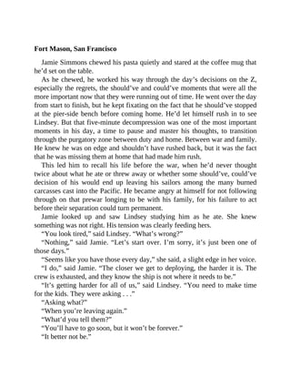 Fort Mason, San Francisco
Jamie Simmons chewed his pasta quietly and stared at the coffee mug that
he’d set on the table.
As he chewed, he worked his way through the day’s decisions on the Z,
especially the regrets, the should’ve and could’ve moments that were all the
more important now that they were running out of time. He went over the day
from start to finish, but he kept fixating on the fact that he should’ve stopped
at the pier-side bench before coming home. He’d let himself rush in to see
Lindsey. But that five-minute decompression was one of the most important
moments in his day, a time to pause and master his thoughts, to transition
through the purgatory zone between duty and home. Between war and family.
He knew he was on edge and shouldn’t have rushed back, but it was the fact
that he was missing them at home that had made him rush.
This led him to recall his life before the war, when he’d never thought
twice about what he ate or threw away or whether some should’ve, could’ve
decision of his would end up leaving his sailors among the many burned
carcasses cast into the Pacific. He became angry at himself for not following
through on that prewar longing to be with his family, for his failure to act
before their separation could turn permanent.
Jamie looked up and saw Lindsey studying him as he ate. She knew
something was not right. His tension was clearly feeding hers.
“You look tired,” said Lindsey. “What’s wrong?”
“Nothing,” said Jamie. “Let’s start over. I’m sorry, it’s just been one of
those days.”
“Seems like you have those every day,” she said, a slight edge in her voice.
“I do,” said Jamie. “The closer we get to deploying, the harder it is. The
crew is exhausted, and they know the ship is not where it needs to be.”
“It’s getting harder for all of us,” said Lindsey. “You need to make time
for the kids. They were asking . . .”
“Asking what?”
“When you’re leaving again.”
“What’d you tell them?”
“You’ll have to go soon, but it won’t be forever.”
“It better not be.”
 