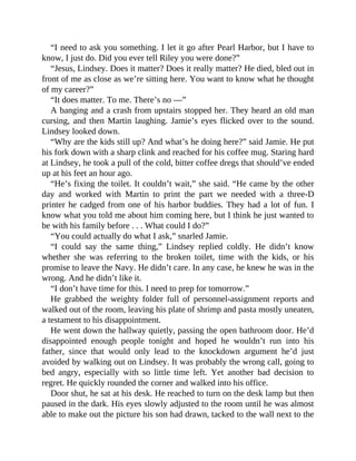 “I need to ask you something. I let it go after Pearl Harbor, but I have to
know, I just do. Did you ever tell Riley you were done?”
“Jesus, Lindsey. Does it matter? Does it really matter? He died, bled out in
front of me as close as we’re sitting here. You want to know what he thought
of my career?”
“It does matter. To me. There’s no —”
A banging and a crash from upstairs stopped her. They heard an old man
cursing, and then Martin laughing. Jamie’s eyes flicked over to the sound.
Lindsey looked down.
“Why are the kids still up? And what’s he doing here?” said Jamie. He put
his fork down with a sharp clink and reached for his coffee mug. Staring hard
at Lindsey, he took a pull of the cold, bitter coffee dregs that should’ve ended
up at his feet an hour ago.
“He’s fixing the toilet. It couldn’t wait,” she said. “He came by the other
day and worked with Martin to print the part we needed with a three-D
printer he cadged from one of his harbor buddies. They had a lot of fun. I
know what you told me about him coming here, but I think he just wanted to
be with his family before . . . What could I do?”
“You could actually do what I ask,” snarled Jamie.
“I could say the same thing,” Lindsey replied coldly. He didn’t know
whether she was referring to the broken toilet, time with the kids, or his
promise to leave the Navy. He didn’t care. In any case, he knew he was in the
wrong. And he didn’t like it.
“I don’t have time for this. I need to prep for tomorrow.”
He grabbed the weighty folder full of personnel-assignment reports and
walked out of the room, leaving his plate of shrimp and pasta mostly uneaten,
a testament to his disappointment.
He went down the hallway quietly, passing the open bathroom door. He’d
disappointed enough people tonight and hoped he wouldn’t run into his
father, since that would only lead to the knockdown argument he’d just
avoided by walking out on Lindsey. It was probably the wrong call, going to
bed angry, especially with so little time left. Yet another bad decision to
regret. He quickly rounded the corner and walked into his office.
Door shut, he sat at his desk. He reached to turn on the desk lamp but then
paused in the dark. His eyes slowly adjusted to the room until he was almost
able to make out the picture his son had drawn, tacked to the wall next to the
 