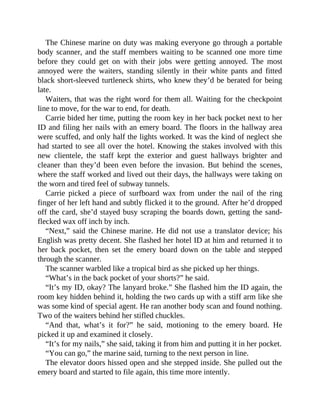 The Chinese marine on duty was making everyone go through a portable
body scanner, and the staff members waiting to be scanned one more time
before they could get on with their jobs were getting annoyed. The most
annoyed were the waiters, standing silently in their white pants and fitted
black short-sleeved turtleneck shirts, who knew they’d be berated for being
late.
Waiters, that was the right word for them all. Waiting for the checkpoint
line to move, for the war to end, for death.
Carrie bided her time, putting the room key in her back pocket next to her
ID and filing her nails with an emery board. The floors in the hallway area
were scuffed, and only half the lights worked. It was the kind of neglect she
had started to see all over the hotel. Knowing the stakes involved with this
new clientele, the staff kept the exterior and guest hallways brighter and
cleaner than they’d been even before the invasion. But behind the scenes,
where the staff worked and lived out their days, the hallways were taking on
the worn and tired feel of subway tunnels.
Carrie picked a piece of surfboard wax from under the nail of the ring
finger of her left hand and subtly flicked it to the ground. After he’d dropped
off the card, she’d stayed busy scraping the boards down, getting the sand-
flecked wax off inch by inch.
“Next,” said the Chinese marine. He did not use a translator device; his
English was pretty decent. She flashed her hotel ID at him and returned it to
her back pocket, then set the emery board down on the table and stepped
through the scanner.
The scanner warbled like a tropical bird as she picked up her things.
“What’s in the back pocket of your shorts?” he said.
“It’s my ID, okay? The lanyard broke.” She flashed him the ID again, the
room key hidden behind it, holding the two cards up with a stiff arm like she
was some kind of special agent. He ran another body scan and found nothing.
Two of the waiters behind her stifled chuckles.
“And that, what’s it for?” he said, motioning to the emery board. He
picked it up and examined it closely.
“It’s for my nails,” she said, taking it from him and putting it in her pocket.
“You can go,” the marine said, turning to the next person in line.
The elevator doors hissed open and she stepped inside. She pulled out the
emery board and started to file again, this time more intently.
 
