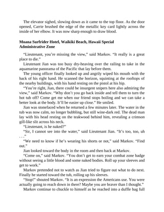 The elevator sighed, slowing down as it came to the top floor. As the door
opened, Carrie brushed the edge of the metallic key card lightly across the
inside of her elbow. It was now sharp enough to draw blood.
Moana Surfrider Hotel, Waikiki Beach, Hawaii Special
Administrative Zone
“Lieutenant, you’re missing the view,” said Markov. “It really is a great
place to die.”
Lieutenant Jian was too busy dry-heaving over the railing to take in the
aquamarine panorama of the Pacific that lay before them.
The young officer finally looked up and angrily wiped his mouth with the
back of his right hand. He scanned the horizon, squinting at the rooftops of
the nearby buildings, with his hand resting on the pistol at his hip.
“You’re right, Jian, there could be insurgent snipers here also admiring the
view,” said Markov. “Why don’t you go back inside and tell them to turn the
hot tub off? Come get me when our friend stops boiling and we can take a
better look at the body. It’ll be easier up close.” He smiled.
Jian was stonefaced when he returned a few minutes later. The water in the
tub was now calm, no longer bubbling, but still wine-dark red. The dead man
lay with his head resting on the teakwood behind him, revealing a crimson
gill-like slit across his neck.
“Lieutenant, is he naked?”
“Sir, I cannot see into the water,” said Lieutenant Jian. “It’s too, too, uh
. . .”
“We need to know if he’s wearing his shorts or not,” said Markov. “Find
out.”
Jian looked toward the body in the room and then back at Markov.
“Come on,” said Markov. “You don’t get to earn your combat zone badge
without seeing a little blood and some naked bodies. Roll up your sleeves and
get to work.”
Markov pretended not to watch as Jian tried to figure out what to do next.
Finally he started toward the tub, rolling up his sleeves.
“Stop!” shouted Markov. “It is an expression the Americans use. You were
actually going to reach down in there? Maybe you are braver than I thought.”
Markov continue to chuckle to himself as he reached into a duffle bag full
 