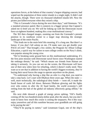 operations forces, at the behest of that country’s largest shipping concern, had
wiped out the population of three entire islands in a single night. It didn’t end
the attacks, though. There were six thousand inhabited islands left. Now the
pirates just killed everyone when they seized a ship.
“This is Coronado’s focus during the next three days,” said Simmons. “It’s
a standard presence patrol. But it connects to a bigger picture that Captain’s
asked me to brief you on: We will be linking up with the Directorate escort
force at eighteen hundred, making this a true multinational convoy.”
The XO then changed images, zooming out from the Coronado’s present
position in its southeast corner to a larger map showing the strategic
landscape of the entire Pacific.
“This leads me to the main brief this morning. It’s a long one. But there’s a
bonus: if you don’t fall asleep on me, I’ll make sure you get double your
PACE ed cred.” That brought a few smiles; the Program for Afloat College
Education, a quick way for sailors to earn college credits on the Navy’s dime,
was popular among the young crew.
“We’re breaking some ground here on this multinational undertaking. It’s
the first joint mission with Directorate naval forces since Washington started
the embargo threats,” he said. “Which means our friends from Hainan are
taking it seriously. As you can see on the screen, the Directorate will have
one of their new oilers here for refueling, which it doesn’t really need. They
want us to see that in addition to having the world’s biggest economy, they’re
buying their naval forces the range to operate anywhere on the planet.
“To understand why having a ship like an oiler is a big deal, you need to
take a step back. Let’s start with Dhahran three years ago. When the nuke —
well, more technically, the radiological dirty bomb — went off, it made the
Saudi house of cards fall down. Between Dhahran glowing and the fights
over who comes in after the Al Saud family, the world economy’s still
reeling from the hub of the global oil industry effectively going offline,” he
said.
His next slide showed a graph of energy prices spiking. “Oil’s finally
coming off the two-hundred-ninety-dollar peak after the attack, but you don’t
want to know how much this cruise is costing the taxpayers. Put it this way:
enjoy yourselves and all this sunshine because your grandkids are still going
to be paying the tab.”
“They’ll be paying in ramen,” said Lieutenant Gupal, one of the ship’s
 