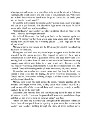 of equipment and turned on a black-light tube about the size of a D-battery
flashlight. He found another one and tossed it to Lieutenant Jian. “Of course
he’s naked. From what we heard from the guard downstairs, he likely spent
half his time in Hawaii naked.”
He and the aide entered the room; Markov passed Jian a pair of goggles
and put on a pair himself. The ultraviolet light swept the room for DNA
traces, skin, blood, and any human fluids.
“Extraordinary,” said Markov as white splotches filled his view of the
room. “How did he even get up there?”
He realized Lieutenant Jian had gone back to the balcony again and
shouted, “It seems your boy here was a very busy young man indeed. Start
tracing them. But be sure you’re wearing gloves . . . and I hope you’ve had
all your shots.”
Markov began to take swabs, and the DNA analytics started crosschecking
databases for identities.
Throughout the hotel suite, tiny faces began to appear in the field of view
provided by the sensor goggles. One popped up wherever there was a
concentration of DNA from a particular person, and soon there were faces
looking back at Markov from all over. A few were from Directorate security
sweeps, some others were linked to prewar Hawaii driver licenses, but the
vast majority were mug shots from the Hawaii Police Department files. The
colorful, faintly shimmering profile pictures were mostly of young women.
He reached out, touched the closest virtual card that hung in the air, and
flipped it over to see the file display. An arrest record for prostitution. He
flipped another. Prostitution and drug charges. And then another. Prostitution
and drunk and disorderly.
Markov then swept his hand across the room, virtually grabbed all the
pictures, and began to sort them, putting those with criminal records in a
stack on one side of the room and those with non-arrest records, a smaller
stack, in the air on the other side.
Lieutenant Jian rejoined him and started pulling down the tabs of those
with arrest records. “I am sure the general will want us to round them all up,
and then we can process them on our own terms,” said Jian.
“Think so? Your boy made his way through half the prostitutes in Hawaii.
Arrest them all and you’ll have an uprising on your hands, but not from the
locals,” said Markov, tabbing through the stack of those without arrest
 