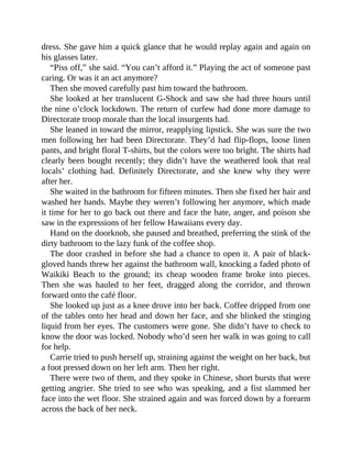 dress. She gave him a quick glance that he would replay again and again on
his glasses later.
“Piss off,” she said. “You can’t afford it.” Playing the act of someone past
caring. Or was it an act anymore?
Then she moved carefully past him toward the bathroom.
She looked at her translucent G-Shock and saw she had three hours until
the nine o’clock lockdown. The return of curfew had done more damage to
Directorate troop morale than the local insurgents had.
She leaned in toward the mirror, reapplying lipstick. She was sure the two
men following her had been Directorate. They’d had flip-flops, loose linen
pants, and bright floral T-shirts, but the colors were too bright. The shirts had
clearly been bought recently; they didn’t have the weathered look that real
locals’ clothing had. Definitely Directorate, and she knew why they were
after her.
She waited in the bathroom for fifteen minutes. Then she fixed her hair and
washed her hands. Maybe they weren’t following her anymore, which made
it time for her to go back out there and face the hate, anger, and poison she
saw in the expressions of her fellow Hawaiians every day.
Hand on the doorknob, she paused and breathed, preferring the stink of the
dirty bathroom to the lazy funk of the coffee shop.
The door crashed in before she had a chance to open it. A pair of black-
gloved hands threw her against the bathroom wall, knocking a faded photo of
Waikiki Beach to the ground; its cheap wooden frame broke into pieces.
Then she was hauled to her feet, dragged along the corridor, and thrown
forward onto the café floor.
She looked up just as a knee drove into her back. Coffee dripped from one
of the tables onto her head and down her face, and she blinked the stinging
liquid from her eyes. The customers were gone. She didn’t have to check to
know the door was locked. Nobody who’d seen her walk in was going to call
for help.
Carrie tried to push herself up, straining against the weight on her back, but
a foot pressed down on her left arm. Then her right.
There were two of them, and they spoke in Chinese, short bursts that were
getting angrier. She tried to see who was speaking, and a fist slammed her
face into the wet floor. She strained again and was forced down by a forearm
across the back of her neck.
 