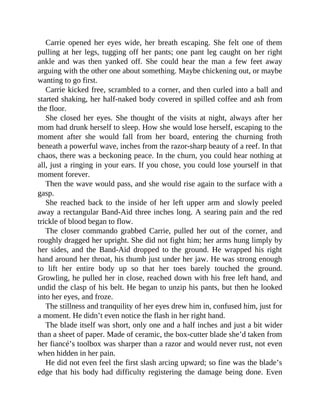 Carrie opened her eyes wide, her breath escaping. She felt one of them
pulling at her legs, tugging off her pants; one pant leg caught on her right
ankle and was then yanked off. She could hear the man a few feet away
arguing with the other one about something. Maybe chickening out, or maybe
wanting to go first.
Carrie kicked free, scrambled to a corner, and then curled into a ball and
started shaking, her half-naked body covered in spilled coffee and ash from
the floor.
She closed her eyes. She thought of the visits at night, always after her
mom had drunk herself to sleep. How she would lose herself, escaping to the
moment after she would fall from her board, entering the churning froth
beneath a powerful wave, inches from the razor-sharp beauty of a reef. In that
chaos, there was a beckoning peace. In the churn, you could hear nothing at
all, just a ringing in your ears. If you chose, you could lose yourself in that
moment forever.
Then the wave would pass, and she would rise again to the surface with a
gasp.
She reached back to the inside of her left upper arm and slowly peeled
away a rectangular Band-Aid three inches long. A searing pain and the red
trickle of blood began to flow.
The closer commando grabbed Carrie, pulled her out of the corner, and
roughly dragged her upright. She did not fight him; her arms hung limply by
her sides, and the Band-Aid dropped to the ground. He wrapped his right
hand around her throat, his thumb just under her jaw. He was strong enough
to lift her entire body up so that her toes barely touched the ground.
Growling, he pulled her in close, reached down with his free left hand, and
undid the clasp of his belt. He began to unzip his pants, but then he looked
into her eyes, and froze.
The stillness and tranquility of her eyes drew him in, confused him, just for
a moment. He didn’t even notice the flash in her right hand.
The blade itself was short, only one and a half inches and just a bit wider
than a sheet of paper. Made of ceramic, the box-cutter blade she’d taken from
her fiancé’s toolbox was sharper than a razor and would never rust, not even
when hidden in her pain.
He did not even feel the first slash arcing upward; so fine was the blade’s
edge that his body had difficulty registering the damage being done. Even
 