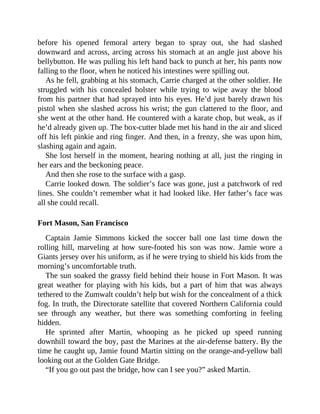 before his opened femoral artery began to spray out, she had slashed
downward and across, arcing across his stomach at an angle just above his
bellybutton. He was pulling his left hand back to punch at her, his pants now
falling to the floor, when he noticed his intestines were spilling out.
As he fell, grabbing at his stomach, Carrie charged at the other soldier. He
struggled with his concealed holster while trying to wipe away the blood
from his partner that had sprayed into his eyes. He’d just barely drawn his
pistol when she slashed across his wrist; the gun clattered to the floor, and
she went at the other hand. He countered with a karate chop, but weak, as if
he’d already given up. The box-cutter blade met his hand in the air and sliced
off his left pinkie and ring finger. And then, in a frenzy, she was upon him,
slashing again and again.
She lost herself in the moment, hearing nothing at all, just the ringing in
her ears and the beckoning peace.
And then she rose to the surface with a gasp.
Carrie looked down. The soldier’s face was gone, just a patchwork of red
lines. She couldn’t remember what it had looked like. Her father’s face was
all she could recall.
Fort Mason, San Francisco
Captain Jamie Simmons kicked the soccer ball one last time down the
rolling hill, marveling at how sure-footed his son was now. Jamie wore a
Giants jersey over his uniform, as if he were trying to shield his kids from the
morning’s uncomfortable truth.
The sun soaked the grassy field behind their house in Fort Mason. It was
great weather for playing with his kids, but a part of him that was always
tethered to the Zumwalt couldn’t help but wish for the concealment of a thick
fog. In truth, the Directorate satellite that covered Northern California could
see through any weather, but there was something comforting in feeling
hidden.
He sprinted after Martin, whooping as he picked up speed running
downhill toward the boy, past the Marines at the air-defense battery. By the
time he caught up, Jamie found Martin sitting on the orange-and-yellow ball
looking out at the Golden Gate Bridge.
“If you go out past the bridge, how can I see you?” asked Martin.
 