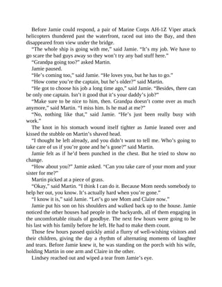 Before Jamie could respond, a pair of Marine Corps AH-1Z Viper attack
helicopters thundered past the waterfront, raced out into the Bay, and then
disappeared from view under the bridge.
“The whole ship is going with me,” said Jamie. “It’s my job. We have to
go scare the bad guys away so they won’t try any bad stuff here.”
“Grandpa going too?” asked Martin.
Jamie paused.
“He’s coming too,” said Jamie. “He loves you, but he has to go.”
“How come you’re the captain, but he’s older?” said Martin.
“He got to choose his job a long time ago,” said Jamie. “Besides, there can
be only one captain. Isn’t it good that it’s your daddy’s job?”
“Make sure to be nice to him, then. Grandpa doesn’t come over as much
anymore,” said Martin. “I miss him. Is he mad at me?”
“No, nothing like that,” said Jamie. “He’s just been really busy with
work.”
The knot in his stomach wound itself tighter as Jamie leaned over and
kissed the stubble on Martin’s shaved head.
“I thought he left already, and you didn’t want to tell me. Who’s going to
take care of us if you’re gone and he’s gone?” said Martin.
Jamie felt as if he’d been punched in the chest. But he tried to show no
change.
“How about you?” Jamie asked. “Can you take care of your mom and your
sister for me?”
Martin picked at a piece of grass.
“Okay,” said Martin. “I think I can do it. Because Mom needs somebody to
help her out, you know. It’s actually hard when you’re gone.”
“I know it is,” said Jamie. “Let’s go see Mom and Claire now.”
Jamie put his son on his shoulders and walked back up to the house. Jamie
noticed the other houses had people in the backyards, all of them engaging in
the uncomfortable rituals of goodbye. The next few hours were going to be
his last with his family before he left. He had to make them count.
Those few hours passed quickly amid a flurry of well-wishing visitors and
their children, giving the day a rhythm of alternating moments of laughter
and tears. Before Jamie knew it, he was standing on the porch with his wife,
holding Martin in one arm and Claire in the other.
Lindsey reached out and wiped a tear from Jamie’s eye.
 