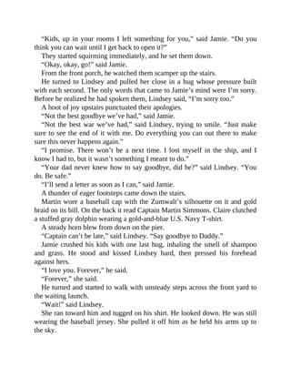 “Kids, up in your rooms I left something for you,” said Jamie. “Do you
think you can wait until I get back to open it?”
They started squirming immediately, and he set them down.
“Okay, okay, go!” said Jamie.
From the front porch, he watched them scamper up the stairs.
He turned to Lindsey and pulled her close in a hug whose pressure built
with each second. The only words that came to Jamie’s mind were I’m sorry.
Before he realized he had spoken them, Lindsey said, “I’m sorry too.”
A hoot of joy upstairs punctuated their apologies.
“Not the best goodbye we’ve had,” said Jamie.
“Not the best war we’ve had,” said Lindsey, trying to smile. “Just make
sure to see the end of it with me. Do everything you can out there to make
sure this never happens again.”
“I promise. There won’t be a next time. I lost myself in the ship, and I
know I had to, but it wasn’t something I meant to do.”
“Your dad never knew how to say goodbye, did he?” said Lindsey. “You
do. Be safe.”
“I’ll send a letter as soon as I can,” said Jamie.
A thunder of eager footsteps came down the stairs.
Martin wore a baseball cap with the Zumwalt’s silhouette on it and gold
braid on its bill. On the back it read Captain Martin Simmons. Claire clutched
a stuffed gray dolphin wearing a gold-and-blue U.S. Navy T-shirt.
A steady horn blew from down on the pier.
“Captain can’t be late,” said Lindsey. “Say goodbye to Daddy.”
Jamie crushed his kids with one last hug, inhaling the smell of shampoo
and grass. He stood and kissed Lindsey hard, then pressed his forehead
against hers.
“I love you. Forever,” he said.
“Forever,” she said.
He turned and started to walk with unsteady steps across the front yard to
the waiting launch.
“Wait!” said Lindsey.
She ran toward him and tugged on his shirt. He looked down. He was still
wearing the baseball jersey. She pulled it off him as he held his arms up to
the sky.
 