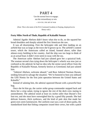 PART 4
Use the normal force to engage;
use the extraordinary to win.
— SUN-TZU, THE ART OF WAR
(Note: This is the motto of the PLA Command Academy in Nanjing, displayed on its
library wall.)
Forty Miles North of Thule, Republic of Kalaallit Nunaat
Admiral Agathe Abelsen didn’t know what else to do, so she squared her
broad shoulders and sharply saluted the first American she saw.
It was all disorienting. First the helicopter ride and then landing on an
airfield that was as large as the town she’d grown up in. The airfield’s control
tower, which the Americans called an island, loomed above, taller than
almost every building in her country. And the ship was too large to think of
as an actual boat; it didn’t even seem to sway with the sea.
The American sailor Abelsen had just saluted gave her a quizzical look.
The seaman second class tying down the helicopter’s wheels was now just as
confused as the admiral; he had no idea why the senior naval officer from the
Republic of Kalaallit Nunaat, formerly known as Greenland, had just saluted
him.
“Admiral Abelsen, welcome aboard,” said Rear Admiral Norman Durant,
striding forward to salvage the situation. “We’re honored to host you onboard
the USS Nimitz for the first joint operation between the United States and
Kalaallit.”
Instead of saluting him, the admiral squeezed Durant with a powerful bear
hug.
Once she let him go, the carrier strike group commander stepped back and
threw her a crisp salute, trying to ignore the rest of the deck crew staring in
astonishment. The admiral stood at least six inches taller than Durant’s five
foot ten, and she must have outweighed him by a good fifty pounds. She had
delicate features, thick eyebrows, and the kind of pale skin that made her
green eyes seem luminescent. Her uniform coat was a sort of down parka, the
standardized kind that fishing companies issued their crews, but with a patch
 