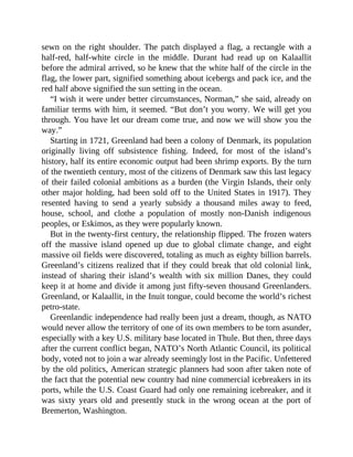 sewn on the right shoulder. The patch displayed a flag, a rectangle with a
half-red, half-white circle in the middle. Durant had read up on Kalaallit
before the admiral arrived, so he knew that the white half of the circle in the
flag, the lower part, signified something about icebergs and pack ice, and the
red half above signified the sun setting in the ocean.
“I wish it were under better circumstances, Norman,” she said, already on
familiar terms with him, it seemed. “But don’t you worry. We will get you
through. You have let our dream come true, and now we will show you the
way.”
Starting in 1721, Greenland had been a colony of Denmark, its population
originally living off subsistence fishing. Indeed, for most of the island’s
history, half its entire economic output had been shrimp exports. By the turn
of the twentieth century, most of the citizens of Denmark saw this last legacy
of their failed colonial ambitions as a burden (the Virgin Islands, their only
other major holding, had been sold off to the United States in 1917). They
resented having to send a yearly subsidy a thousand miles away to feed,
house, school, and clothe a population of mostly non-Danish indigenous
peoples, or Eskimos, as they were popularly known.
But in the twenty-first century, the relationship flipped. The frozen waters
off the massive island opened up due to global climate change, and eight
massive oil fields were discovered, totaling as much as eighty billion barrels.
Greenland’s citizens realized that if they could break that old colonial link,
instead of sharing their island’s wealth with six million Danes, they could
keep it at home and divide it among just fifty-seven thousand Greenlanders.
Greenland, or Kalaallit, in the Inuit tongue, could become the world’s richest
petro-state.
Greenlandic independence had really been just a dream, though, as NATO
would never allow the territory of one of its own members to be torn asunder,
especially with a key U.S. military base located in Thule. But then, three days
after the current conflict began, NATO’s North Atlantic Council, its political
body, voted not to join a war already seemingly lost in the Pacific. Unfettered
by the old politics, American strategic planners had soon after taken note of
the fact that the potential new country had nine commercial icebreakers in its
ports, while the U.S. Coast Guard had only one remaining icebreaker, and it
was sixty years old and presently stuck in the wrong ocean at the port of
Bremerton, Washington.
 