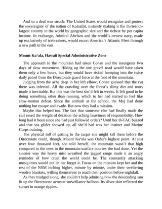 And so a deal was struck: The United States would recognize and protect
the sovereignty of the nation of Kalaallit, instantly making it the thirteenth-
largest country in the world by geographic size and the richest by per capita
income. In exchange, Admiral Abelsen and the world’s newest navy, made
up exclusively of icebreakers, would escort America’s Atlantic Fleet through
a new path to the east.
Mount Ka‘ala, Hawaii Special Administrative Zone
The approach to the mountain had taken Conan and the insurgents two
days of slow movement. Hiking up the one gravel road would have taken
them only a few hours, but they would have risked bumping into the twice
daily patrol from the Directorate guard force at the foot of the mountain.
Judging from the ache deep in her left elbow, Conan guessed that the cut
there was infected. All the crawling over the forest’s slimy dirt and roots
made it inevitable. But this was the best she’d felt in weeks. It felt good to be
doing something other than running, which to her had started to feel like
slow-motion defeat. Since the ambush at the school, the Muj had done
nothing but escape and evade. But now they had a mission.
Maybe that helped too. The fact that someone else had finally made the
call eased the weight of decision the aching heaviness of responsibility. How
long had it been since she had just followed orders? Until her D-TAC buzzed
and that sea glider showed up, all she’d had was her instinct and Marine
Corps training.
The physical toll of getting to the target site might kill them before the
Directorate could, though. Mount Ka‘ala was Oahu’s highest point. At just
over four thousand feet, she told herself, the mountain wasn’t that high
compared to the ones in the mountain-warfare courses she had done. Yet the
sinister way the heavy mist wreathed the jagged range made it an angry
reminder of how cruel the world could be. The constantly attacking
mosquitoes would not let her forget it. Focus on the mission kept her and the
rest of the NSM inching higher, minute by minute, under their sweltering
woolen blankets, willing themselves to reach their position before nightfall.
As they trudged along, she couldn’t help admiring how the descending sun
lit up the Directorate aerostat surveillance balloon. Its silver skin reflected the
sunset in orange ripples.
 