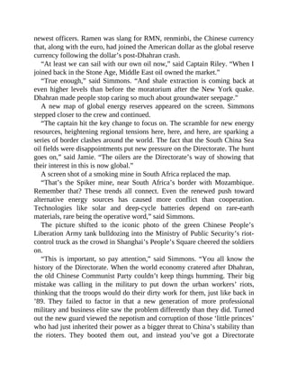newest officers. Ramen was slang for RMN, renminbi, the Chinese currency
that, along with the euro, had joined the American dollar as the global reserve
currency following the dollar’s post-Dhahran crash.
“At least we can sail with our own oil now,” said Captain Riley. “When I
joined back in the Stone Age, Middle East oil owned the market.”
“True enough,” said Simmons. “And shale extraction is coming back at
even higher levels than before the moratorium after the New York quake.
Dhahran made people stop caring so much about groundwater seepage.”
A new map of global energy reserves appeared on the screen. Simmons
stepped closer to the crew and continued.
“The captain hit the key change to focus on. The scramble for new energy
resources, heightening regional tensions here, here, and here, are sparking a
series of border clashes around the world. The fact that the South China Sea
oil fields were disappointments put new pressure on the Directorate. The hunt
goes on,” said Jamie. “The oilers are the Directorate’s way of showing that
their interest in this is now global.”
A screen shot of a smoking mine in South Africa replaced the map.
“That’s the Spiker mine, near South Africa’s border with Mozambique.
Remember that? These trends all connect. Even the renewed push toward
alternative energy sources has caused more conflict than cooperation.
Technologies like solar and deep-cycle batteries depend on rare-earth
materials, rare being the operative word,” said Simmons.
The picture shifted to the iconic photo of the green Chinese People’s
Liberation Army tank bulldozing into the Ministry of Public Security’s riot-
control truck as the crowd in Shanghai’s People’s Square cheered the soldiers
on.
“This is important, so pay attention,” said Simmons. “You all know the
history of the Directorate. When the world economy cratered after Dhahran,
the old Chinese Communist Party couldn’t keep things humming. Their big
mistake was calling in the military to put down the urban workers’ riots,
thinking that the troops would do their dirty work for them, just like back in
’89. They failed to factor in that a new generation of more professional
military and business elite saw the problem differently than they did. Turned
out the new guard viewed the nepotism and corruption of those ‘little princes’
who had just inherited their power as a bigger threat to China’s stability than
the rioters. They booted them out, and instead you’ve got a Directorate
 