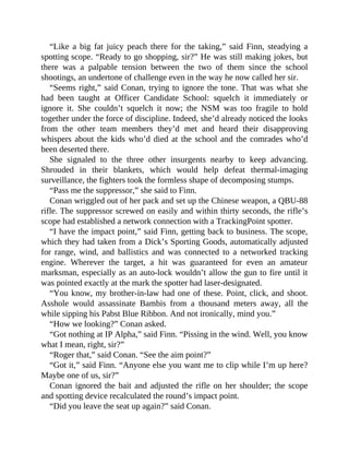 “Like a big fat juicy peach there for the taking,” said Finn, steadying a
spotting scope. “Ready to go shopping, sir?” He was still making jokes, but
there was a palpable tension between the two of them since the school
shootings, an undertone of challenge even in the way he now called her sir.
“Seems right,” said Conan, trying to ignore the tone. That was what she
had been taught at Officer Candidate School: squelch it immediately or
ignore it. She couldn’t squelch it now; the NSM was too fragile to hold
together under the force of discipline. Indeed, she’d already noticed the looks
from the other team members they’d met and heard their disapproving
whispers about the kids who’d died at the school and the comrades who’d
been deserted there.
She signaled to the three other insurgents nearby to keep advancing.
Shrouded in their blankets, which would help defeat thermal-imaging
surveillance, the fighters took the formless shape of decomposing stumps.
“Pass me the suppressor,” she said to Finn.
Conan wriggled out of her pack and set up the Chinese weapon, a QBU-88
rifle. The suppressor screwed on easily and within thirty seconds, the rifle’s
scope had established a network connection with a TrackingPoint spotter.
“I have the impact point,” said Finn, getting back to business. The scope,
which they had taken from a Dick’s Sporting Goods, automatically adjusted
for range, wind, and ballistics and was connected to a networked tracking
engine. Wherever the target, a hit was guaranteed for even an amateur
marksman, especially as an auto-lock wouldn’t allow the gun to fire until it
was pointed exactly at the mark the spotter had laser-designated.
“You know, my brother-in-law had one of these. Point, click, and shoot.
Asshole would assassinate Bambis from a thousand meters away, all the
while sipping his Pabst Blue Ribbon. And not ironically, mind you.”
“How we looking?” Conan asked.
“Got nothing at IP Alpha,” said Finn. “Pissing in the wind. Well, you know
what I mean, right, sir?”
“Roger that,” said Conan. “See the aim point?”
“Got it,” said Finn. “Anyone else you want me to clip while I’m up here?
Maybe one of us, sir?”
Conan ignored the bait and adjusted the rifle on her shoulder; the scope
and spotting device recalculated the round’s impact point.
“Did you leave the seat up again?” said Conan.
 
