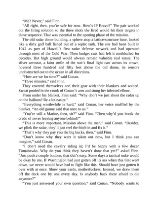 “Me? Never,” said Finn.
“All right, then, you’re safe for now. How’s IP Bravo?” The pair worked
out the firing solution so the three shots she fired would hit their targets in
close sequence. That was essential to the opening phase of the mission.
The old radar dome building, a sphere atop a lattice-structure base, looked
like a dirty golf ball fished out of a septic tank. The site had been built in
1942 as part of Hawaii’s first radar defense network and had operated
through most of the Cold War. Then budget cuts had left it mothballed for
decades. But high ground would always remain valuable real estate. The
silver aerostat, a faint smile of the sun’s final light cast across its crown,
hovered three hundred and fifty feet above the old dome, its sensors
unobstructed out to the ocean in all directions.
“How are we for time?” said Conan.
“Three minutes,” said Finn.
They covered themselves and their gear with their blankets and waited.
Sweat pooled in the crook of Conan’s arm and stung her infected elbow.
From under his blanket, Finn said: “Why don’t we just shoot the radar up
on the balloon? Be a lot easier.”
“Everything worthwhile is hard,” said Conan, her voice muffled by the
blanket. “An old gunny said that once to us.”
“You’re still a Marine, then, sir?” said Finn. “Then why’d you break the
credo of never leaving anyone behind?”
“This is more important. Mission above the man,” said Conan. “Besides,
we plink the radar, they’ll just reel the bitch in and fix it.”
“That’s why they pay you the big bucks, then,” said Finn.
“Don’t know why they want it taken out now, but I think you can
imagine,” said Conan.
“I don’t need the cavalry riding in; I’d be happy with a few dozen
Tomahawks. Why do you think they haven’t done that yet?” asked Finn.
“Just push a couple buttons; that shit’s easy. Some days a tactical nuke would
be okay by me. If Washington had just gotten off its ass when this first went
down, we never would have had to fight like this. Should have just gotten it
over with at once. Show your cards, motherfuckers. Instead, we draw them
off the deck one by one every day. Is anybody back there afraid to die
anymore?”
“You just answered your own question,” said Conan. “Nobody wants to
 