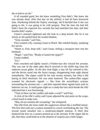 die as bad as we do.”
It all sounded good, but she knew something Finn didn’t. She knew she
was already dead. After that day on the airfield, it had all been borrowed
time. Hunkering behind the Osprey wreckage, she’d decided that if she was
going to die, it was going to be with purpose. That the time she had left
hadn’t been the expected few seconds but had stretched into days and then
months didn’t matter.
Conan’s stomach tightened and she took in a deep breath. She let it out
slowly as she peeled back the woolen blanket.
“Sixty seconds,” said Finn.
Finn swatted a fly, causing Conan to flinch. She exhaled deeply, steadying
her nerves.
“Damn it, Finn, keep still,” said Conan, feeling a mosquito bore into her
forehead.
“Roger,” said Finn. “Ready to launch the zipper?”
Conan nodded.
“Go.”
Finn crouched and lightly tossed a Frisbee-size disc toward the aerostat.
This was one of the other gifts they’d received in the duffle bag from the
undersea ocean glider. As the disc took flight, a tiny lift fan whirred to life,
and the device raced into the forest canopy, disappearing from sight almost
immediately. The zipper could fly for only twenty minutes, but what it did
during its brief electronic life was what mattered. The carbon-fiber zipper
scanned for electronic signals — like from the surveillance systems
surrounding the aerostat site — and then repeated those signals back until its
batteries ran out. A small green light on a candy-bar-size stick beside the rifle
indicated that it was functioning.
“Time to blow out the candles and make a wish?” said Finn.
A click of the rifle’s safety and Conan adjusted the aim point on the scope,
a final touch to make sure.
“May all our enemies die screaming,” she whispered.
The rifle fired, the noise under the suppressor almost like a muffled sneeze.
The first shot took out a camera mounted in a tower overlooking the site. The
second round smashed into a mushroom-shaped antenna. A third shot
shattered the lens on a camera pointed up at the aerostat. If the zipper did its
job, then they could hold on to the element of surprise just a little longer.
 