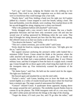 “Let’s go,” said Conan, wedging the blanket into the webbing on her
backpack. They tried to run, but the vegetation was so thick and the roots
were so treacherous they could manage only a fast walk.
“Nearly there,” said Finn, holding a hand over his right eye; he’d gotten
jabbed by a branch. Conan stopped to catch her breath, taking a knee. The
heat and humidity, even the altitude, were crushing. Finn reached down to lift
her up and dragged her along, tripping over a slimy root himself.
“Why’s the goddamn balloon still attached?” said Conan.
Tricky shrugged with a new recruit’s look of shame. She was a fourth-
generation Hawaiian and had been only seventeen years old and into her
second year of surfing sponsored by Billabong when the war came. That
they’d brought her along showed just how thin the Muj ranks were getting.
She offered Conan an ax that was nearly as tall as she was.
“You deserve the honors,” said Tricky.
“This isn’t a damn ceremony, just cut the cable!” said Conan.
Tricky shook her head no, wiping sweat from her eyes. “All right, give me
the ax,” said Conan.
The support structure anchoring the aerostat’s tether cable looked like a
miniature Eiffel Tower. Conan aimed the blade at the juncture where the
cable attached and brought the ax down with a grunt. The ax handle was
wooden, but the blade had a nano-synthetic diamond edge. It was Chinese
military issue, and they’d stripped it from the back of a supply truck a month
ago. Conan brought the ax down again with a loud clang that made the rest of
the insurgents tense up. Finn instinctively scanned the perimeter of the
clearing.
“We better hurry,” said Finn. He held out the control stick for the zipper.
The light now flashed red.
She heaved again and smashed the ax into the steel cable.
“Fucker’s stuck,” said Conan, bending over to lever the blade out. She
turned slightly as a volley of rounds hissed past the place where her head had
been a moment ago. The angry sound of autocannon fire followed.
“Contact!” shouted Conan. A quadcopter drone appeared, leaping above
the canopy around the site’s perimeter. The strobelike muzzle flashes from its
cannon lit up the plateau. The NSM insurgents took off at a run away from
the cable’s tether point and slid into the foliage at the edge of the clearing.
“Target the drone; it’ll track your fire, and I’ll go after the tether,” said
 