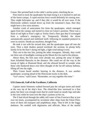 Conan. She sprinted back to the cable’s anchor point, clutching the ax.
Finn tried to track the quadcopter but kept losing it as it ducked in and out
of the forest canopy. A rapid reaction force would definitely be coming now.
They might helicopter up, and if they did, it would be all over soon. If the
Directorate soldiers instead drove up from the mountain’s base, then they
might have a few extra minutes.
Another crash of autocannon fire from the quadcopter, which emerged
again from the canopy and started to close on Conan’s position. There was a
flash of red light to Finn’s right as Tricky fired a flare gun they’d scrounged
from a sailboat’s emergency kit. Temporarily blinded, the drone
automatically paused and stabilized itself, following its standard protocol to
reset its sensors. Dumb-ass machines, thought Finn.
He took it out with his second shot, and the quadcopter spun off into the
trees. Then a dark shadow passed overhead: the aerostat, its plump belly
faintly lit by the flare’s dying red light, a light wind taking it west.
They ran to the tree line, joining the other insurgents. Already, they could
see three sets of headlights coming up the Mount Ka‘ala road to the plateau.
Above them, the first stars were already out, joining the array of lights
from Schofield Barracks in the distance. She could see all the way to the
sweep of lights at Diamond Head, and she allowed herself to wonder what
those who hunkered down over there thought of the far-off solitary balloon,
lifting off into the night.
Then Conan heard another buzzing in the distance. It was another
quadcopter, scouting ahead of the Directorate trucks in the dark.
“Let’s move,” said Conan. “Remember, we stay together this time.”
USS Zumwalt, Gulf of the Farallones, California
Captain Jamie Simmons walked forward past the rail-gun turret and stood
at the very tip of the ship’s bow. The chisel-like bow narrowed to a fine
point, but there was enough room that he could stand on steady legs and take
in the view while he went over the ship’s systems on his viz.
The Z had sliced through the oddly still water of San Francisco Bay at just
over ten knots, accompanied by seventeen other ships from the Ghost Fleet,
most of them old transport and amphibious ships. They’d left in the foggy
darkness. No sendoff with dignitaries and officials. Most of the tearful
 