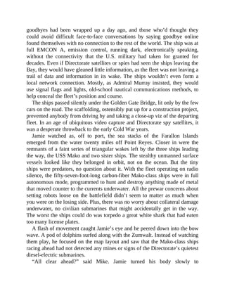 goodbyes had been wrapped up a day ago, and those who’d thought they
could avoid difficult face-to-face conversations by saying goodbye online
found themselves with no connection to the rest of the world. The ship was at
full EMCON A, emission control, running dark, electronically speaking,
without the connectivity that the U.S. military had taken for granted for
decades. Even if Directorate satellites or spies had seen the ships leaving the
Bay, they would have gleaned little information, as the fleet was not leaving a
trail of data and information in its wake. The ships wouldn’t even form a
local network connection. Mostly, as Admiral Murray insisted, they would
use signal flags and lights, old-school nautical communications methods, to
help conceal the fleet’s position and course.
The ships passed silently under the Golden Gate Bridge, lit only by the few
cars on the road. The scaffolding, ostensibly put up for a construction project,
prevented anybody from driving by and taking a close-up viz of the departing
fleet. In an age of ubiquitous video capture and Directorate spy satellites, it
was a desperate throwback to the early Cold War years.
Jamie watched as, off to port, the sea stacks of the Farallon Islands
emerged from the water twenty miles off Point Reyes. Closer in were the
remnants of a faint series of triangular wakes left by the three ships leading
the way, the USS Mako and two sister ships. The stealthy unmanned surface
vessels looked like they belonged in orbit, not on the ocean. But the tiny
ships were predators, no question about it. With the fleet operating on radio
silence, the fifty-seven-foot-long carbon-fiber Mako-class ships were in full
autonomous mode, programmed to hunt and destroy anything made of metal
that moved counter to the currents underwater. All the prewar concerns about
setting robots loose on the battlefield didn’t seem to matter as much when
you were on the losing side. Plus, there was no worry about collateral damage
underwater, no civilian submarines that might accidentally get in the way.
The worst the ships could do was torpedo a great white shark that had eaten
too many license plates.
A flash of movement caught Jamie’s eye and he peered down into the bow
wave. A pod of dolphins surfed along with the Zumwalt. Instead of watching
them play, he focused on the map layout and saw that the Mako-class ships
racing ahead had not detected any mines or signs of the Directorate’s quietest
diesel-electric submarines.
“All clear ahead?” said Mike. Jamie turned his body slowly to
 