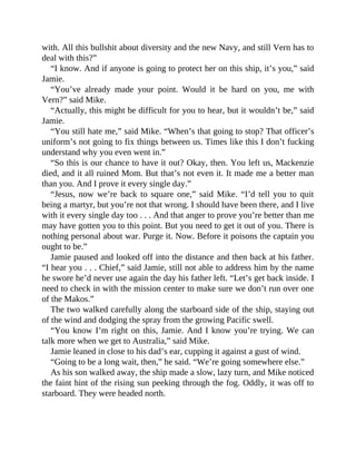 with. All this bullshit about diversity and the new Navy, and still Vern has to
deal with this?”
“I know. And if anyone is going to protect her on this ship, it’s you,” said
Jamie.
“You’ve already made your point. Would it be hard on you, me with
Vern?” said Mike.
“Actually, this might be difficult for you to hear, but it wouldn’t be,” said
Jamie.
“You still hate me,” said Mike. “When’s that going to stop? That officer’s
uniform’s not going to fix things between us. Times like this I don’t fucking
understand why you even went in.”
“So this is our chance to have it out? Okay, then. You left us, Mackenzie
died, and it all ruined Mom. But that’s not even it. It made me a better man
than you. And I prove it every single day.”
“Jesus, now we’re back to square one,” said Mike. “I’d tell you to quit
being a martyr, but you’re not that wrong. I should have been there, and I live
with it every single day too . . . And that anger to prove you’re better than me
may have gotten you to this point. But you need to get it out of you. There is
nothing personal about war. Purge it. Now. Before it poisons the captain you
ought to be.”
Jamie paused and looked off into the distance and then back at his father.
“I hear you . . . Chief,” said Jamie, still not able to address him by the name
he swore he’d never use again the day his father left. “Let’s get back inside. I
need to check in with the mission center to make sure we don’t run over one
of the Makos.”
The two walked carefully along the starboard side of the ship, staying out
of the wind and dodging the spray from the growing Pacific swell.
“You know I’m right on this, Jamie. And I know you’re trying. We can
talk more when we get to Australia,” said Mike.
Jamie leaned in close to his dad’s ear, cupping it against a gust of wind.
“Going to be a long wait, then,” he said. “We’re going somewhere else.”
As his son walked away, the ship made a slow, lazy turn, and Mike noticed
the faint hint of the rising sun peeking through the fog. Oddly, it was off to
starboard. They were headed north.
 