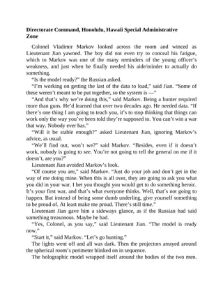 Directorate Command, Honolulu, Hawaii Special Administrative
Zone
Colonel Vladimir Markov looked across the room and winced as
Lieutenant Jian yawned. The boy did not even try to conceal his fatigue,
which to Markov was one of the many reminders of the young officer’s
weakness, and just when he finally needed his aide/minder to actually do
something.
“Is the model ready?” the Russian asked.
“I’m working on getting the last of the data to load,” said Jian. “Some of
these weren’t meant to be put together, so the system is —”
“And that’s why we’re doing this,” said Markov. Being a hunter required
more than guns. He’d learned that over two decades ago. He needed data. “If
there’s one thing I am going to teach you, it’s to stop thinking that things can
work only the way you’ve been told they’re supposed to. You can’t win a war
that way. Nobody ever has.”
“Will it be stable enough?” asked Lieutenant Jian, ignoring Markov’s
advice, as usual.
“We’ll find out, won’t we?” said Markov. “Besides, even if it doesn’t
work, nobody is going to see. You’re not going to tell the general on me if it
doesn’t, are you?”
Lieutenant Jian avoided Markov’s look.
“Of course you are,” said Markov. “Just do your job and don’t get in the
way of me doing mine. When this is all over, they are going to ask you what
you did in your war. I bet you thought you would get to do something heroic.
It’s your first war, and that’s what everyone thinks. Well, that’s not going to
happen. But instead of being some dumb underling, give yourself something
to be proud of. At least make me proud. There’s still time.”
Lieutenant Jian gave him a sideways glance, as if the Russian had said
something treasonous. Maybe he had.
“Yes, Colonel, as you say,” said Lieutenant Jian. “The model is ready
now.”
“Start it,” said Markov. “Let’s go hunting.”
The lights went off and all was dark. Then the projectors arrayed around
the spherical room’s perimeter blinked on in sequence.
The holographic model wrapped itself around the bodies of the two men.
 