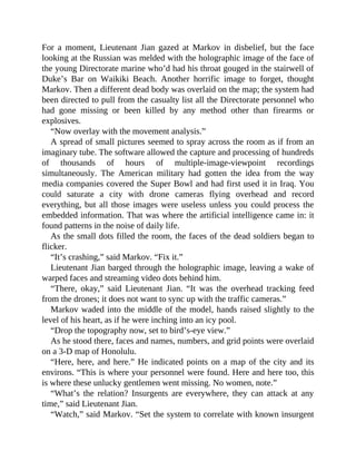 For a moment, Lieutenant Jian gazed at Markov in disbelief, but the face
looking at the Russian was melded with the holographic image of the face of
the young Directorate marine who’d had his throat gouged in the stairwell of
Duke’s Bar on Waikiki Beach. Another horrific image to forget, thought
Markov. Then a different dead body was overlaid on the map; the system had
been directed to pull from the casualty list all the Directorate personnel who
had gone missing or been killed by any method other than firearms or
explosives.
“Now overlay with the movement analysis.”
A spread of small pictures seemed to spray across the room as if from an
imaginary tube. The software allowed the capture and processing of hundreds
of thousands of hours of multiple-image-viewpoint recordings
simultaneously. The American military had gotten the idea from the way
media companies covered the Super Bowl and had first used it in Iraq. You
could saturate a city with drone cameras flying overhead and record
everything, but all those images were useless unless you could process the
embedded information. That was where the artificial intelligence came in: it
found patterns in the noise of daily life.
As the small dots filled the room, the faces of the dead soldiers began to
flicker.
“It’s crashing,” said Markov. “Fix it.”
Lieutenant Jian barged through the holographic image, leaving a wake of
warped faces and streaming video dots behind him.
“There, okay,” said Lieutenant Jian. “It was the overhead tracking feed
from the drones; it does not want to sync up with the traffic cameras.”
Markov waded into the middle of the model, hands raised slightly to the
level of his heart, as if he were inching into an icy pool.
“Drop the topography now, set to bird’s-eye view.”
As he stood there, faces and names, numbers, and grid points were overlaid
on a 3-D map of Honolulu.
“Here, here, and here.” He indicated points on a map of the city and its
environs. “This is where your personnel were found. Here and here too, this
is where these unlucky gentlemen went missing. No women, note.”
“What’s the relation? Insurgents are everywhere, they can attack at any
time,” said Lieutenant Jian.
“Watch,” said Markov. “Set the system to correlate with known insurgent
 