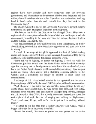 regime that’s more popular and more competent than the previous
government, and technocratic to the extreme. The business magnates and the
military have divided up rule and roles. Capitalism and nationalism working
hand in hand, rather than the old contradictions they had back in the
Communist days.”
The image switched to one of the Directorate Navy’s new aircraft carriers
tied up next to a pier, Shanghai’s skyline in the background.
“The bottom line is that the Directorate has changed China. They took a
regime mired in corruption and on the brink of civil war and forged a locked-
down country marching in the same direction, the nation’s business leaders
and the military joined at the hip.
“But net assessment, as they teach you back in the schoolhouse, isn’t only
about looking outward; it’s also about knowing yourself and your own place
in history.”
A visual of two maps of the globe appeared, the first of British trading
routes and colonies circa 1914, the second a current disposition of U.S. forces
and bases, some eight hundred dots spread across the world.
“Some say we’re fighting, or rather not fighting, a cold war with the
Directorate, just like we did with the Soviet Union more than half a century
ago. But that may not be the right case to learn from. About a hundred years
back, the British Empire faced a problem much like ours today: How do you
police an empire when you’ve got a shrinking economy relative to the
world’s and a population no longer so excited to meet those old
commitments?”
A montage of U.S. Navy aircraft carriers in port appeared, the last shot a
lingering image of CVN-80, the new USS Enterprise, still under construction.
“And, of course, if that is the case, you can’t keep doing things the old way
on the cheap. Take capital ships, the way navies back then, and even today,
measured force. With the Ford-class carriers taking so long to build, although
the U.S. Navy has nine CVNs, that actually means four in service to cover the
entire globe. And with the cost of keeping our military in Afghanistan,
Yemen, and, now, Kenya, well, we’ve had to get used to working without
them.”
“I’d rather be on this ship than a carrier anyway,” said Gupal. “Just a
bigger bull’s-eye for an incoming Stonefish.”
“Secure that mouth, Lieutenant, or you’re not even gonna last one cruise
 