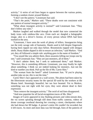 activity.” A series of red lines began to appear between the various points,
forming a random cluster around Markov.
“I don’t see the pattern,” Lieutenant Jian said.
“That’s the point,” Markov said. “These deaths were not consistent with
any pattern of normal insurgent activity.”
“What about insurgent activity is normal?” said Lieutenant Jian. “They
don’t follow any rules.”
Markov laughed and walked through the model that now connected the
body icons with rainbow-like arcs. From each arc dangled a holographic
image, akin to a driver’s license, of every person whose DNA had been
tracked in the area.
“Lieutenant, I have seen the work of plenty of killers. Insurgencies bring
out the truly savage side of humanity. Hands used to kill despite fingernails
having been ripped out only days before. Broomsticks topped with shotgun
shells. Rusty blades dipped in shit to ensure an infection,” said Markov. “And
yet, they all followed a simple rule: anything goes in the name of freedom.”
“You sound like you admire them, these assassins killing our troops one by
one,” said Lieutenant Jian. “They are just monsters, all of them.”
“I don’t admire them, but I seek to understand them,” said Markov.
“However, this is something different. Lieutenant, you may finally be right
about something. I think we are indeed looking for monsters. Just not the
kind or number you think. Pull up the file of Ms. Carrie Shin.”
“The woman from the hotel?” asked Lieutenant Jian. “If you’re playing
another joke on me, this is not the time.”
Carrie Shin’s face appeared on a wall screen. The photo had been taken by
the Directorate security teams for the special ID used by the workers at the
Moana hotel. Stunningly beautiful, her tan face beamed. Yet to Markov,
something was not right with her eyes; they were almost dead in their
expression.
“Now remove the insurgent activity.” The swirl of red lines disappeared.
“And now populate for all facial-recognition traces of Ms. Shin.”
Images of Carrie appeared in tiny flashing pictures and video-stream dots,
the viz screen spiraling through still shots from traffic cameras, videos of
drone coverage overhead showing her crossing a street, checkpoints where
she had shown her ID badge. A person’s entire life couldn’t be recorded, but
it left traces. As more and more data was fed through, lines of the patterns of
 