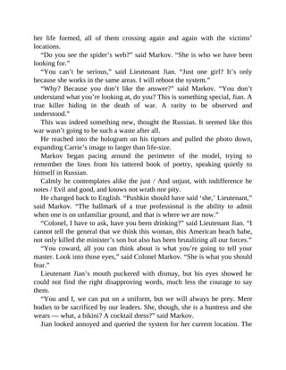her life formed, all of them crossing again and again with the victims’
locations.
“Do you see the spider’s web?” said Markov. “She is who we have been
looking for.”
“You can’t be serious,” said Lieutenant Jian. “Just one girl? It’s only
because she works in the same areas. I will reboot the system.”
“Why? Because you don’t like the answer?” said Markov. “You don’t
understand what you’re looking at, do you? This is something special, Jian. A
true killer hiding in the death of war. A rarity to be observed and
understood.”
This was indeed something new, thought the Russian. It seemed like this
war wasn’t going to be such a waste after all.
He reached into the hologram on his tiptoes and pulled the photo down,
expanding Carrie’s image to larger than life-size.
Markov began pacing around the perimeter of the model, trying to
remember the lines from his tattered book of poetry, speaking quietly to
himself in Russian.
Calmly he contemplates alike the just / And unjust, with indifference he
notes / Evil and good, and knows not wrath nor pity.
He changed back to English. “Pushkin should have said ‘she,’ Lieutenant,”
said Markov. “The hallmark of a true professional is the ability to admit
when one is on unfamiliar ground, and that is where we are now.”
“Colonel, I have to ask, have you been drinking?” said Lieutenant Jian. “I
cannot tell the general that we think this woman, this American beach babe,
not only killed the minister’s son but also has been brutalizing all our forces.”
“You coward, all you can think about is what you’re going to tell your
master. Look into those eyes,” said Colonel Markov. “She is what you should
fear.”
Lieutenant Jian’s mouth puckered with dismay, but his eyes showed he
could not find the right disapproving words, much less the courage to say
them.
“You and I, we can put on a uniform, but we will always be prey. Mere
bodies to be sacrificed by our leaders. She, though, she is a huntress and she
wears — what, a bikini? A cocktail dress?” said Markov.
Jian looked annoyed and queried the system for her current location. The
 