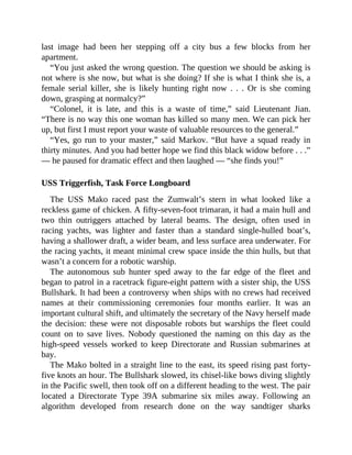 last image had been her stepping off a city bus a few blocks from her
apartment.
“You just asked the wrong question. The question we should be asking is
not where is she now, but what is she doing? If she is what I think she is, a
female serial killer, she is likely hunting right now . . . Or is she coming
down, grasping at normalcy?”
“Colonel, it is late, and this is a waste of time,” said Lieutenant Jian.
“There is no way this one woman has killed so many men. We can pick her
up, but first I must report your waste of valuable resources to the general.”
“Yes, go run to your master,” said Markov. “But have a squad ready in
thirty minutes. And you had better hope we find this black widow before . . .”
— he paused for dramatic effect and then laughed — “she finds you!”
USS Triggerfish, Task Force Longboard
The USS Mako raced past the Zumwalt’s stern in what looked like a
reckless game of chicken. A fifty-seven-foot trimaran, it had a main hull and
two thin outriggers attached by lateral beams. The design, often used in
racing yachts, was lighter and faster than a standard single-hulled boat’s,
having a shallower draft, a wider beam, and less surface area underwater. For
the racing yachts, it meant minimal crew space inside the thin hulls, but that
wasn’t a concern for a robotic warship.
The autonomous sub hunter sped away to the far edge of the fleet and
began to patrol in a racetrack figure-eight pattern with a sister ship, the USS
Bullshark. It had been a controversy when ships with no crews had received
names at their commissioning ceremonies four months earlier. It was an
important cultural shift, and ultimately the secretary of the Navy herself made
the decision: these were not disposable robots but warships the fleet could
count on to save lives. Nobody questioned the naming on this day as the
high-speed vessels worked to keep Directorate and Russian submarines at
bay.
The Mako bolted in a straight line to the east, its speed rising past forty-
five knots an hour. The Bullshark slowed, its chisel-like bows diving slightly
in the Pacific swell, then took off on a different heading to the west. The pair
located a Directorate Type 39A submarine six miles away. Following an
algorithm developed from research done on the way sandtiger sharks
 
