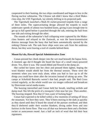 cooperated in their hunting, the two ships coordinated and began to box in the
fleeing nuclear submarine. The Chinese sub didn’t know that a third Mako-
class ship, the USS Tigershark, lay silently drifting in its projected path.
The Tigershark launched a Mark 81 rocket-powered torpedo from a range
of three miles. The supercavitating design allowed the torpedo to reach
underwater speeds of almost two hundred knots, giving it just enough time to
get up to full speed before it punched through the sub, entering the hull from
one side and exiting through the other.
The sounds of the submarine’s hull collapsing were captured by the Mako-
class hunters and relayed to the Zumwalt, as was the burst-transmission
distress message from the buoy that had been automatically ejected by the
sinking Chinese sub. The task force ships were now safe from the undersea
threat, but they were leaving a trail of crumbs behind them.
Mount Ka‘ala, Hawaii Special Administrative Zone
Conan pressed her cheek deeper into the wet mud beneath the hapuu ferns.
A moment ago she’d thought she heard the buzz of a small rotary-powered
drone. Yes, there it was. The sound ebbed and flowed in the damp air.
She curled her knees into her chest and pressed them tighter, hoping the
wool blanket would shield her from the thermal sensors. These were the
moments when you were truly alone, when you had to face up to all the
things you could have done after the invasion instead of taking up arms. The
camps at Schofield Barracks weren’t that bad, people said. The Red Cross
visited regularly, as the whole world saw via images collected and broadcast
by Directorate social media teams.
The buzzing intensified and Conan held her breath, smelling orchids and
damp mud. She felt the prick of a mosquito’s bite near her jaw. Then another.
The buzzing stopped. Was that it? Just a pair of fucking bugs?
Conan had expected to be killed within a few moments of setting off down
the mountain. Yet here they were. They’d been moving in the dark as quickly
as they dared until they’d heard the sound of the pursuer overhead, and then
they’d sheltered under their woolen blankets, diving under ferns and into
furrows in the forest floor. That was all that was between them and a flechette
rocket or autocannon round. Just a half an inch of wool that hid their heat
signatures.
 