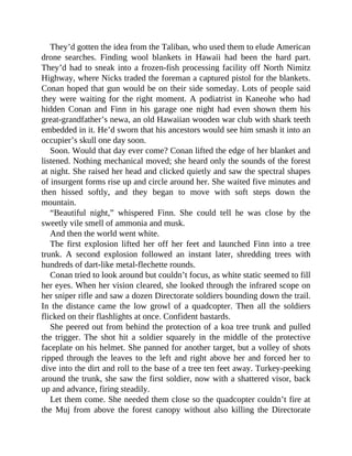 They’d gotten the idea from the Taliban, who used them to elude American
drone searches. Finding wool blankets in Hawaii had been the hard part.
They’d had to sneak into a frozen-fish processing facility off North Nimitz
Highway, where Nicks traded the foreman a captured pistol for the blankets.
Conan hoped that gun would be on their side someday. Lots of people said
they were waiting for the right moment. A podiatrist in Kaneohe who had
hidden Conan and Finn in his garage one night had even shown them his
great-grandfather’s newa, an old Hawaiian wooden war club with shark teeth
embedded in it. He’d sworn that his ancestors would see him smash it into an
occupier’s skull one day soon.
Soon. Would that day ever come? Conan lifted the edge of her blanket and
listened. Nothing mechanical moved; she heard only the sounds of the forest
at night. She raised her head and clicked quietly and saw the spectral shapes
of insurgent forms rise up and circle around her. She waited five minutes and
then hissed softly, and they began to move with soft steps down the
mountain.
“Beautiful night,” whispered Finn. She could tell he was close by the
sweetly vile smell of ammonia and musk.
And then the world went white.
The first explosion lifted her off her feet and launched Finn into a tree
trunk. A second explosion followed an instant later, shredding trees with
hundreds of dart-like metal-flechette rounds.
Conan tried to look around but couldn’t focus, as white static seemed to fill
her eyes. When her vision cleared, she looked through the infrared scope on
her sniper rifle and saw a dozen Directorate soldiers bounding down the trail.
In the distance came the low growl of a quadcopter. Then all the soldiers
flicked on their flashlights at once. Confident bastards.
She peered out from behind the protection of a koa tree trunk and pulled
the trigger. The shot hit a soldier squarely in the middle of the protective
faceplate on his helmet. She panned for another target, but a volley of shots
ripped through the leaves to the left and right above her and forced her to
dive into the dirt and roll to the base of a tree ten feet away. Turkey-peeking
around the trunk, she saw the first soldier, now with a shattered visor, back
up and advance, firing steadily.
Let them come. She needed them close so the quadcopter couldn’t fire at
the Muj from above the forest canopy without also killing the Directorate
 