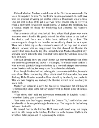 Colonel Vladimir Markov nodded once at the Directorate commando. He
was a bit surprised General Yu had let the mission go forward. It could have
been the prospect of writing yet another letter to a Directorate senior official
who had sent his boy off to get a safe war for his résumé only to receive in
return a body unfit for an open-casket funeral. Or perhaps the possibility that
a woman might be doing the butchering had affronted his warrior’s
sensibility.
The commando affixed what looked like a ridged black plastic cup to the
apartment door’s handle. He gently pressed the white button on the back of
the device, and there was a faint hum, followed by a hiss. The
electromagnetic charge in the breacher device silently shook the lock apart.
There was a faint pop as the commando removed the cup, and he waved
Markov forward with an exaggerated bow that showed the Russian the
sinister skull painted on the top of his assault helmet. Markov thought it silly,
knowing they’d gotten the idea from that video game they all liked to play in
their off-hours.
The team already knew she wasn’t home. An external thermal scan of the
one-bedroom apartment had shown it was empty. He’d made them confirm it
with a second painfully long search done by a two-inch creeper that wormed
under the door and checked every room for carbon dioxide levels.
Even though Markov had had to bring the commandos with him, he would
enter alone. Their commanding officer didn’t mind. He knew what they were
thinking: If the Russian wanted to blow himself up in a booby trap, so be it.
This war was dragging on, and only the Russian seemed to be in a hurry to
lose a limb.
Markov was indeed in a hurry, but his careful movements did not show it.
He removed his shoes in the hallway and covered his feet in a pair of surgical
booties.
“Your shoes, sir?” said the Directorate commando in English. “Shall I
shine them during your stay with us?”
“Just make sure they’re good enough for General Yu,” said Markov over
his shoulder as he stepped through the doorway. The laughter in the hallway
followed him inside.
He headed first for the kitchen. He’d never understood why, but people
loved to hide things in the kitchen. Explosives in the freezer. Shells in the
breadbox. False papers and ID tags among the recipes.
 