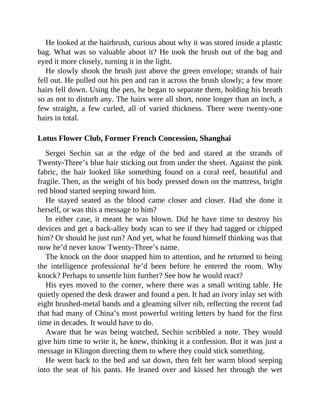 He looked at the hairbrush, curious about why it was stored inside a plastic
bag. What was so valuable about it? He took the brush out of the bag and
eyed it more closely, turning it in the light.
He slowly shook the brush just above the green envelope; strands of hair
fell out. He pulled out his pen and ran it across the brush slowly; a few more
hairs fell down. Using the pen, he began to separate them, holding his breath
so as not to disturb any. The hairs were all short, none longer than an inch, a
few straight, a few curled, all of varied thickness. There were twenty-one
hairs in total.
Lotus Flower Club, Former French Concession, Shanghai
Sergei Sechin sat at the edge of the bed and stared at the strands of
Twenty-Three’s blue hair sticking out from under the sheet. Against the pink
fabric, the hair looked like something found on a coral reef, beautiful and
fragile. Then, as the weight of his body pressed down on the mattress, bright
red blood started seeping toward him.
He stayed seated as the blood came closer and closer. Had she done it
herself, or was this a message to him?
In either case, it meant he was blown. Did he have time to destroy his
devices and get a back-alley body scan to see if they had tagged or chipped
him? Or should he just run? And yet, what he found himself thinking was that
now he’d never know Twenty-Three’s name.
The knock on the door snapped him to attention, and he returned to being
the intelligence professional he’d been before he entered the room. Why
knock? Perhaps to unsettle him further? See how he would react?
His eyes moved to the corner, where there was a small writing table. He
quietly opened the desk drawer and found a pen. It had an ivory inlay set with
eight brushed-metal bands and a gleaming silver nib, reflecting the recent fad
that had many of China’s most powerful writing letters by hand for the first
time in decades. It would have to do.
Aware that he was being watched, Sechin scribbled a note. They would
give him time to write it, he knew, thinking it a confession. But it was just a
message in Klingon directing them to where they could stick something.
He went back to the bed and sat down, then felt her warm blood seeping
into the seat of his pants. He leaned over and kissed her through the wet
 